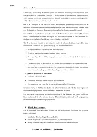 Business Analytics
Notes
R provides a wide variety of statistical (linear and nonlinear modelling, classical statistical tests,
time-series analysis, classification, clustering, …) and graphical techniques, and is highly extensible.
The S language is often the vehicle of choice for research in statistical methodology, and R provides
an Open Source route to participation in that activity.
One of R’s strengths is the ease with which well-designed publication-quality plots can be
produced, including mathematical symbols and formulae where needed. Great care has been taken
over the defaults for the minor design choices in graphics, but the user retains full control.
R is available as Free Software under the terms of the Free Software Foundation’s GNU General
Public License in source code form. It compiles and runs on a wide variety of UNIX platforms and
similar systems (including FreeBSD and Linux), Windows and MacOS.
The R environment consists of an integrated suite of software facilities designed for data
manipulation, calculation, and graphical display. The environment features:
 A high-performance data storage and handling facility
 A suite of operators for array calculations, mainly matrices
 A vast, easily understandable, integrated assortment of intermediate tools dedicated to data
analysis
 Graphical facilities for data analysis and display that work either for on-screen or hardcopy
 The well-developed, simple and effective programming language, featuring user-defined
recursive functions, loops, conditionals, and input and output facilities.
The syntax of R consists of three items:
 Variables, which store data
 Comments, which are used to improve code readability
 Keywords, reserved words that have a special meaning for the compiler
R was developed in 1993 by Ross Ihaka and Robert Gentleman and includes linear regression,
machine learning algorithms, statistical inference, time series, and more.
R is a universal programming language compatible with the Windows, Macintosh, UNIX, and
Linux platforms. It is often referred to as a different implementation of the S language and
environment and is considered highly extensible.
1.5 The R Environment
R is an integrated suite of software facilities for data manipulation, calculation and graphical
display. It includes
 an effective data handling and storage facility,
 a suite of operators for calculations on arrays, in particular matrices,
 a large, coherent, integrated collection of intermediate tools for data analysis,
LOVELY PROFESSIONAL UNIVERSITY
6
 