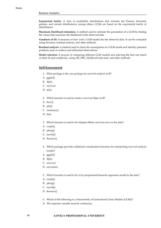 Business Analytics
Notes
Exponential family: A class of probability distributions that includes the Poisson, binomial,
gamma, and normal distributions, among others. GLMs are based on the exponential family of
distributions.
Maximum likelihood estimation: A method used to estimate the parameters of a GLM by finding
the values that maximize the likelihood of the observed data.
Goodness of fit: A measure of how well a GLM model fits the observed data. It can be evaluated
using deviance, residual analysis, and other methods.
Residual analysis: A method used to check the assumptions of a GLM model and identify potential
problems such as outliers and influential observations.
Model selection: A process of comparing different GLM models and selecting the best one based
on their fit and complexity, using AIC/BIC, likelihood ratio tests, and other methods.
SelfAssessment
1. What package is the core package for survival analysis in R?
A. ggplot2
B. dplyr
C. survival
D. tidyr
2. Which function is used to create a survival object in R?
A. Surv()
B. plot()
C. summary()
D. lm()
3. Which function is used to fit a Kaplan-Meier survival curve to the data?
A. coxph()
B. phreg()
C. survfit()
D. flexsurv()
4. Which package provides additional visualization functions for interpreting survival analysis
results?
A. ggplot2
B. dplyr
C. survival
D. survminer
5. Which function is used to fit a Cox proportional hazards regression model to the data?
A. coxph()
B. phreg()
C. survfit()
D. flexsurv()
6. Which of the following is a characteristic of Generalized Linear Models (GLMs)?
A. The response variable must be continuous
LOVELY PROFESSIONAL UNIVERSITY
96
 