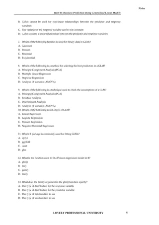 Unit 05: Business Prediction Using Generalised Linear Models
Notes
B. GLMs cannot be used for non-linear relationships between the predictor and response
variables
C. The variance of the response variable can be non-constant
D. GLMs assume a linear relationship between the predictor and response variables
7. Which of the following families is used for binary data in GLMs?
A. Gaussian
B. Poisson
C. Binomial
D. Exponential
8. Which of the following is a method for selecting the best predictors in a GLM?
A. Principle Component Analysis (PCA)
B. Multiple Linear Regression
C. Stepwise Regression
D. Analysis of Variance (ANOVA)
9. Which of the following is a technique used to check the assumptions of a GLM?
A. Principal Component Analysis (PCA)
B. Residual Analysis
C. Discriminant Analysis
D. Analysis of Variance (ANOVA)
10. Which of the following is not a type of GLM?
A. Linear Regression
B. Logistic Regression
C. Poisson Regression
D. Negative Binomial Regression
11. Which R package is commonly used for fitting GLMs?
A. dplyr
B. ggplot2
C. caret
D. glm
12. What is the function used to fit a Poisson regression model in R?
A. glm()
B. lm()
C. gam()
D. lme()
13. What does the family argument in the glm() function specify?
A. The type of distribution for the response variable
B. The type of distribution for the predictor variable
C. The type of link function to use
D. The type of loss function to use
LOVELY PROFESSIONAL UNIVERSITY 97
 