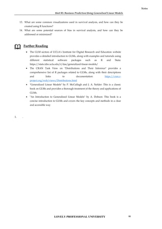 Unit 05: Business Prediction Using Generalised Linear Models
Notes
13. What are some common visualizations used in survival analysis, and how can they be
created using R functions?
14. What are some potential sources of bias in survival analysis, and how can they be
addressed or minimized?
Further Reading
 The GLM section of UCLA's Institute for Digital Research and Education website
provides a detailed introduction to GLMs, along with examples and tutorials using
different statistical software packages such as R and Stata:
https://stats.idre.ucla.edu/r/dae/generalized-linear-models/
 The CRAN Task View on "Distributions and Their Inference" provides a
comprehensive list of R packages related to GLMs, along with their descriptions
and links to documentation: https://cran.r-
project.org/web/views/Distributions.html
 "Generalized Linear Models" by P. McCullagh and J. A. Nelder: This is a classic
book on GLMs and provides a thorough treatment of the theory and applications of
GLMs.
 "An Introduction to Generalized Linear Models" by A. Dobson: This book is a
concise introduction to GLMs and covers the key concepts and methods in a clear
and accessible way
1. .
Unit 05: Business Prediction Using Generalised Linear Models
Notes
13. What are some common visualizations used in survival analysis, and how can they be
created using R functions?
14. What are some potential sources of bias in survival analysis, and how can they be
addressed or minimized?
Further Reading
 The GLM section of UCLA's Institute for Digital Research and Education website
provides a detailed introduction to GLMs, along with examples and tutorials using
different statistical software packages such as R and Stata:
https://stats.idre.ucla.edu/r/dae/generalized-linear-models/
 The CRAN Task View on "Distributions and Their Inference" provides a
comprehensive list of R packages related to GLMs, along with their descriptions
and links to documentation: https://cran.r-
project.org/web/views/Distributions.html
 "Generalized Linear Models" by P. McCullagh and J. A. Nelder: This is a classic
book on GLMs and provides a thorough treatment of the theory and applications of
GLMs.
 "An Introduction to Generalized Linear Models" by A. Dobson: This book is a
concise introduction to GLMs and covers the key concepts and methods in a clear
and accessible way
1. .
Unit 05: Business Prediction Using Generalised Linear Models
Notes
13. What are some common visualizations used in survival analysis, and how can they be
created using R functions?
14. What are some potential sources of bias in survival analysis, and how can they be
addressed or minimized?
Further Reading
 The GLM section of UCLA's Institute for Digital Research and Education website
provides a detailed introduction to GLMs, along with examples and tutorials using
different statistical software packages such as R and Stata:
https://stats.idre.ucla.edu/r/dae/generalized-linear-models/
 The CRAN Task View on "Distributions and Their Inference" provides a
comprehensive list of R packages related to GLMs, along with their descriptions
and links to documentation: https://cran.r-
project.org/web/views/Distributions.html
 "Generalized Linear Models" by P. McCullagh and J. A. Nelder: This is a classic
book on GLMs and provides a thorough treatment of the theory and applications of
GLMs.
 "An Introduction to Generalized Linear Models" by A. Dobson: This book is a
concise introduction to GLMs and covers the key concepts and methods in a clear
and accessible way
1. .
LOVELY PROFESSIONAL UNIVERSITY 99
 