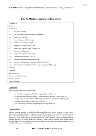 Unit 06: Machine Learning for Businesses
Notes
Unit 06: Machine Learning for Businesses
CONTENTS
Objective
Introduction
6.1 Machine Learning
6.2 Use cases of Machine Learning in Businesses
6.3 Supervised Learning
6.4 Steps in Supervised Learning
6.5 Supervised Learning Using R
6.6 Supervised Learning using KNN
6.7 Supervised Learning using Decision Tree
6.8 Unsupervised Learning
6.9 Steps in Un-Supervised Learning
6.10 Unsupervised Learning Using R
6.11 Unsupervised learning using K-means
6.12 Unsupervised Learning using Hierarchical Clustering
6.13 Classification and Prediction Accuracy in Unsupervised Learning
Summary
Keywords
Self Assessment
Answers for Self Assessment
Review Question
Further readings
Objective
After studying this student will be able to
 can develop and apply machine learning algorithms and models.
 increase earning potential and have a higher chance of securing a well-paying job.
 analyze large amounts of data and develop algorithms to extract meaningful insights.
 solve complex problems and develop solutions.
 gain proficiency in data handling and preprocessing techniques.
Introduction
Machine learning is a field of artificial intelligence that has been rapidly growing in recent years,
and has already had a significant impact on many industries.At its core, machine learning involves
the development of algorithms and models that can learn patterns in data, and then use those
patterns to make predictions or decisions about new data. There are several different types of
machine learning, including supervised learning, unsupervised learning, and reinforcement
learning. Each of these types of machine learning has its own strengths and weaknesses, and is
suited to different types of problems.
LOVELY PROFESSIONAL UNIVERSITY
100
Dr. Mohd Imran Khan, Lovely Professional University
 