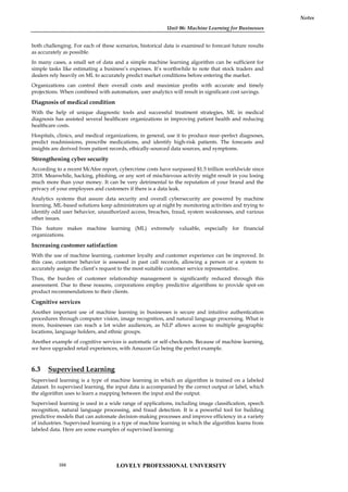 Unit 06: Machine Learning for Businesses
Notes
both challenging. For each of these scenarios, historical data is examined to forecast future results
as accurately as possible.
In many cases, a small set of data and a simple machine learning algorithm can be sufficient for
simple tasks like estimating a business’s expenses. It’s worthwhile to note that stock traders and
dealers rely heavily on ML to accurately predict market conditions before entering the market.
Organizations can control their overall costs and maximize profits with accurate and timely
projections. When combined with automation, user analytics will result in significant cost savings.
Diagnosis of medical condition
With the help of unique diagnostic tools and successful treatment strategies, ML in medical
diagnosis has assisted several healthcare organizations in improving patient health and reducing
healthcare costs.
Hospitals, clinics, and medical organizations, in general, use it to produce near-perfect diagnoses,
predict readmissions, prescribe medications, and identify high-risk patients. The forecasts and
insights are derived from patient records, ethically-sourced data sources, and symptoms.
Strengthening cyber security
According to a recent McAfee report, cybercrime costs have surpassed $1.5 trillion worldwide since
2018. Meanwhile, hacking, phishing, or any sort of mischievous activity might result in you losing
much more than your money. It can be very detrimental to the reputation of your brand and the
privacy of your employees and customers if there is a data leak.
Analytics systems that assure data security and overall cybersecurity are powered by machine
learning. ML-based solutions keep administrators up at night by monitoring activities and trying to
identify odd user behavior, unauthorized access, breaches, fraud, system weaknesses, and various
other issues.
This feature makes machine learning (ML) extremely valuable, especially for financial
organizations.
Increasing customer satisfaction
With the use of machine learning, customer loyalty and customer experience can be improved. In
this case, customer behavior is assessed in past call records, allowing a person or a system to
accurately assign the client’s request to the most suitable customer service representative.
Thus, the burden of customer relationship management is significantly reduced through this
assessment. Due to these reasons, corporations employ predictive algorithms to provide spot-on
product recommendations to their clients.
Cognitive services
Another important use of machine learning in businesses is secure and intuitive authentication
procedures through computer vision, image recognition, and natural language processing. What is
more, businesses can reach a lot wider audiences, as NLP allows access to multiple geographic
locations, language holders, and ethnic groups.
Another example of cognitive services is automatic or self-checkouts. Because of machine learning,
we have upgraded retail experiences, with Amazon Go being the perfect example.
6.3 Supervised Learning
Supervised learning is a type of machine learning in which an algorithm is trained on a labeled
dataset. In supervised learning, the input data is accompanied by the correct output or label, which
the algorithm uses to learn a mapping between the input and the output.
Supervised learning is used in a wide range of applications, including image classification, speech
recognition, natural language processing, and fraud detection. It is a powerful tool for building
predictive models that can automate decision-making processes and improve efficiency in a variety
of industries. Supervised learning is a type of machine learning in which the algorithm learns from
labeled data. Here are some examples of supervised learning:
LOVELY PROFESSIONAL UNIVERSITY
104
 