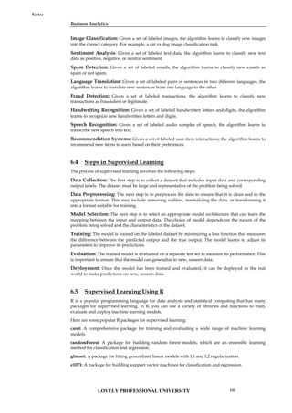 Business Analytics
Notes
Image Classification: Given a set of labeled images, the algorithm learns to classify new images
into the correct category. For example, a cat vs dog image classification task.
Sentiment Analysis: Given a set of labeled text data, the algorithm learns to classify new text
data as positive, negative, or neutral sentiment.
Spam Detection: Given a set of labeled emails, the algorithm learns to classify new emails as
spam or not spam.
Language Translation: Given a set of labeled pairs of sentences in two different languages, the
algorithm learns to translate new sentences from one language to the other.
Fraud Detection: Given a set of labeled transactions, the algorithm learns to classify new
transactions as fraudulent or legitimate.
Handwriting Recognition: Given a set of labeled handwritten letters and digits, the algorithm
learns to recognize new handwritten letters and digits.
Speech Recognition: Given a set of labeled audio samples of speech, the algorithm learns to
transcribe new speech into text.
Recommendation Systems: Given a set of labeled user-item interactions, the algorithm learns to
recommend new items to users based on their preferences.
6.4 Steps in Supervised Learning
The process of supervised learning involves the following steps:
Data Collection: The first step is to collect a dataset that includes input data and corresponding
output labels. The dataset must be large and representative of the problem being solved.
Data Preprocessing: The next step is to preprocess the data to ensure that it is clean and in the
appropriate format. This may include removing outliers, normalizing the data, or transforming it
into a format suitable for training.
Model Selection: The next step is to select an appropriate model architecture that can learn the
mapping between the input and output data. The choice of model depends on the nature of the
problem being solved and the characteristics of the dataset.
Training: The model is trained on the labeled dataset by minimizing a loss function that measures
the difference between the predicted output and the true output. The model learns to adjust its
parameters to improve its predictions.
Evaluation: The trained model is evaluated on a separate test set to measure its performance. This
is important to ensure that the model can generalize to new, unseen data.
Deployment: Once the model has been trained and evaluated, it can be deployed in the real
world to make predictions on new, unseen data.
6.5 Supervised Learning Using R
R is a popular programming language for data analysis and statistical computing that has many
packages for supervised learning. In R, you can use a variety of libraries and functions to train,
evaluate and deploy machine learning models.
Here are some popular R packages for supervised learning:
caret: A comprehensive package for training and evaluating a wide range of machine learning
models.
randomForest: A package for building random forest models, which are an ensemble learning
method for classification and regression.
glmnet: A package for fitting generalized linear models with L1 and L2 regularization.
e1071: A package for building support vector machines for classification and regression.
LOVELY PROFESSIONAL UNIVERSITY 105
 