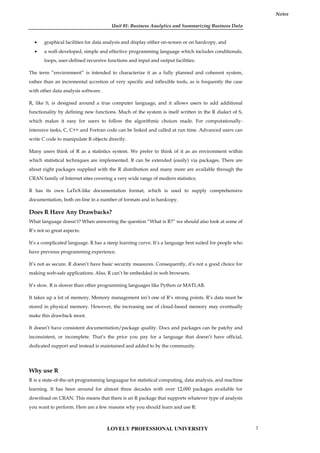 Unit 01: Business Analytics and Summarizing Business Data
Notes
 graphical facilities for data analysis and display either on-screen or on hardcopy, and
 a well-developed, simple and effective programming language which includes conditionals,
loops, user-defined recursive functions and input and output facilities.
The term “environment” is intended to characterize it as a fully planned and coherent system,
rather than an incremental accretion of very specific and inflexible tools, as is frequently the case
with other data analysis software.
R, like S, is designed around a true computer language, and it allows users to add additional
functionality by defining new functions. Much of the system is itself written in the R dialect of S,
which makes it easy for users to follow the algorithmic choices made. For computationally-
intensive tasks, C, C++ and Fortran code can be linked and called at run time. Advanced users can
write C code to manipulate R objects directly.
Many users think of R as a statistics system. We prefer to think of it as an environment within
which statistical techniques are implemented. R can be extended (easily) via packages. There are
about eight packages supplied with the R distribution and many more are available through the
CRAN family of Internet sites covering a very wide range of modern statistics.
R has its own LaTeX-like documentation format, which is used to supply comprehensive
documentation, both on-line in a number of formats and in hardcopy.
Does R Have Any Drawbacks?
What language doesn’t? When answering the question “What is R?” we should also look at some of
R’s not so great aspects:
It’s a complicated language. R has a steep learning curve. It’s a language best suited for people who
have previous programming experience.
It’s not as secure. R doesn’t have basic security measures. Consequently, it’s not a good choice for
making web-safe applications. Also, R can’t be embedded in web browsers.
It’s slow. R is slower than other programming languages like Python or MATLAB.
It takes up a lot of memory. Memory management isn’t one of R’s strong points. R’s data must be
stored in physical memory. However, the increasing use of cloud-based memory may eventually
make this drawback moot.
It doesn’t have consistent documentation/package quality. Docs and packages can be patchy and
inconsistent, or incomplete. That’s the price you pay for a language that doesn’t have official,
dedicated support and instead is maintained and added to by the community.
Why use R
R is a state-of-the-art programming languague for statistical computing, data analysis, and machine
learning. It has been around for almost three decades with over 12,000 packages available for
download on CRAN. This means that there is an R package that supports whatever type of analysis
you want to perform. Here are a few reasons why you should learn and use R:
LOVELY PROFESSIONAL UNIVERSITY 7
 