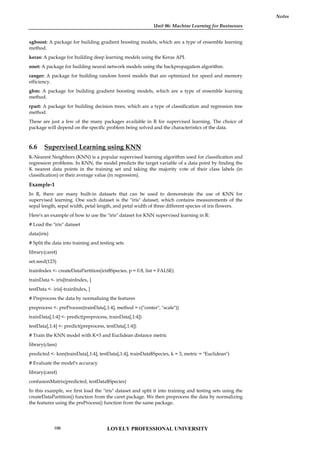 Unit 06: Machine Learning for Businesses
Notes
xgboost: A package for building gradient boosting models, which are a type of ensemble learning
method.
keras: A package for building deep learning models using the Keras API.
nnet: A package for building neural network models using the backpropagation algorithm.
ranger: A package for building random forest models that are optimized for speed and memory
efficiency.
gbm: A package for building gradient boosting models, which are a type of ensemble learning
method.
rpart: A package for building decision trees, which are a type of classification and regression tree
method.
These are just a few of the many packages available in R for supervised learning. The choice of
package will depend on the specific problem being solved and the characteristics of the data.
6.6 Supervised Learning using KNN
K-Nearest Neighbors (KNN) is a popular supervised learning algorithm used for classification and
regression problems. In KNN, the model predicts the target variable of a data point by finding the
K nearest data points in the training set and taking the majority vote of their class labels (in
classification) or their average value (in regression).
Example-1
In R, there are many built-in datasets that can be used to demonstrate the use of KNN for
supervised learning. One such dataset is the "iris" dataset, which contains measurements of the
sepal length, sepal width, petal length, and petal width of three different species of iris flowers.
Here's an example of how to use the "iris" dataset for KNN supervised learning in R:
# Load the "iris" dataset
data(iris)
# Split the data into training and testing sets
library(caret)
set.seed(123)
trainIndex <- createDataPartition(iris$Species, p = 0.8, list = FALSE)
trainData <- iris[trainIndex, ]
testData <- iris[-trainIndex, ]
# Preprocess the data by normalizing the features
preprocess <- preProcess(trainData[,1:4], method = c("center", "scale"))
trainData[,1:4] <- predict(preprocess, trainData[,1:4])
testData[,1:4] <- predict(preprocess, testData[,1:4])
# Train the KNN model with K=3 and Euclidean distance metric
library(class)
predicted <- knn(trainData[,1:4], testData[,1:4], trainData$Species, k = 3, metric = "Euclidean")
# Evaluate the model's accuracy
library(caret)
confusionMatrix(predicted, testData$Species)
In this example, we first load the "iris" dataset and split it into training and testing sets using the
createDataPartition() function from the caret package. We then preprocess the data by normalizing
the features using the preProcess() function from the same package.
LOVELY PROFESSIONAL UNIVERSITY
106
 