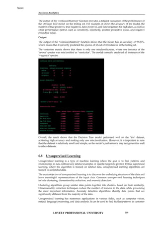 Business Analytics
Notes
The output of the "confusionMatrix()" function provides a detailed evaluation of the performance of
the Decision Tree model on the testing set. For example, it shows the accuracy of the model, the
number of true positives, true negatives, false positives, and false negatives for each class, as well as
other performance metrics such as sensitivity, specificity, positive predictive value, and negative
predictive value.
Output
The output of the "confusionMatrix()" function shows that the model has an accuracy of 95.56%,
which means that it correctly predicted the species of 43 out of 45 instances in the testing set.
The confusion matrix shows that there is only one misclassification, where one instance of the
"setosa" species was misclassified as "versicolor". The model correctly predicted all instances of the
"virginica" species.
Overall, the result shows that the Decision Tree model performed well on the "iris" dataset,
achieving high accuracy and making only one misclassification. However, it is important to note
that the dataset is relatively small and simple, so the model's performance may not generalize well
to other datasets.
6.8 Unsupervised Learning
Unsupervised learning is a type of machine learning where the goal is to find patterns and
relationships in data without any labeled examples or specific targets to predict. Unlike supervised
learning, where the algorithm is trained on labeled data, unsupervised learning algorithms are
trained on unlabeled data.
The main objective of unsupervised learning is to discover the underlying structure of the data and
learn meaningful representations of the input data. Common unsupervised learning techniques
include clustering, dimensionality reduction, and anomaly detection.
Clustering algorithms group similar data points together into clusters, based on their similarity.
Dimensionality reduction techniques reduce the number of features in the data, while preserving
the most important information. Anomaly detection algorithms identify data points that are
significantly different from the majority of the data.
Unsupervised learning has numerous applications in various fields, such as computer vision,
natural language processing, and data analysis. It can be used to find hidden patterns in customer
Business Analytics
Notes
The output of the "confusionMatrix()" function provides a detailed evaluation of the performance of
the Decision Tree model on the testing set. For example, it shows the accuracy of the model, the
number of true positives, true negatives, false positives, and false negatives for each class, as well as
other performance metrics such as sensitivity, specificity, positive predictive value, and negative
predictive value.
Output
The output of the "confusionMatrix()" function shows that the model has an accuracy of 95.56%,
which means that it correctly predicted the species of 43 out of 45 instances in the testing set.
The confusion matrix shows that there is only one misclassification, where one instance of the
"setosa" species was misclassified as "versicolor". The model correctly predicted all instances of the
"virginica" species.
Overall, the result shows that the Decision Tree model performed well on the "iris" dataset,
achieving high accuracy and making only one misclassification. However, it is important to note
that the dataset is relatively small and simple, so the model's performance may not generalize well
to other datasets.
6.8 Unsupervised Learning
Unsupervised learning is a type of machine learning where the goal is to find patterns and
relationships in data without any labeled examples or specific targets to predict. Unlike supervised
learning, where the algorithm is trained on labeled data, unsupervised learning algorithms are
trained on unlabeled data.
The main objective of unsupervised learning is to discover the underlying structure of the data and
learn meaningful representations of the input data. Common unsupervised learning techniques
include clustering, dimensionality reduction, and anomaly detection.
Clustering algorithms group similar data points together into clusters, based on their similarity.
Dimensionality reduction techniques reduce the number of features in the data, while preserving
the most important information. Anomaly detection algorithms identify data points that are
significantly different from the majority of the data.
Unsupervised learning has numerous applications in various fields, such as computer vision,
natural language processing, and data analysis. It can be used to find hidden patterns in customer
Business Analytics
Notes
The output of the "confusionMatrix()" function provides a detailed evaluation of the performance of
the Decision Tree model on the testing set. For example, it shows the accuracy of the model, the
number of true positives, true negatives, false positives, and false negatives for each class, as well as
other performance metrics such as sensitivity, specificity, positive predictive value, and negative
predictive value.
Output
The output of the "confusionMatrix()" function shows that the model has an accuracy of 95.56%,
which means that it correctly predicted the species of 43 out of 45 instances in the testing set.
The confusion matrix shows that there is only one misclassification, where one instance of the
"setosa" species was misclassified as "versicolor". The model correctly predicted all instances of the
"virginica" species.
Overall, the result shows that the Decision Tree model performed well on the "iris" dataset,
achieving high accuracy and making only one misclassification. However, it is important to note
that the dataset is relatively small and simple, so the model's performance may not generalize well
to other datasets.
6.8 Unsupervised Learning
Unsupervised learning is a type of machine learning where the goal is to find patterns and
relationships in data without any labeled examples or specific targets to predict. Unlike supervised
learning, where the algorithm is trained on labeled data, unsupervised learning algorithms are
trained on unlabeled data.
The main objective of unsupervised learning is to discover the underlying structure of the data and
learn meaningful representations of the input data. Common unsupervised learning techniques
include clustering, dimensionality reduction, and anomaly detection.
Clustering algorithms group similar data points together into clusters, based on their similarity.
Dimensionality reduction techniques reduce the number of features in the data, while preserving
the most important information. Anomaly detection algorithms identify data points that are
significantly different from the majority of the data.
Unsupervised learning has numerous applications in various fields, such as computer vision,
natural language processing, and data analysis. It can be used to find hidden patterns in customer
LOVELY PROFESSIONAL UNIVERSITY 109
 