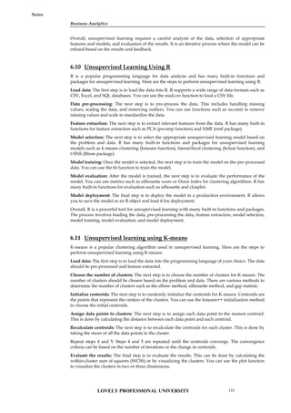 Business Analytics
Notes
Overall, unsupervised learning requires a careful analysis of the data, selection of appropriate
features and models, and evaluation of the results. It is an iterative process where the model can be
refined based on the results and feedback.
6.10 Unsupervised Learning Using R
R is a popular programming language for data analysis and has many built-in functions and
packages for unsupervised learning. Here are the steps to perform unsupervised learning using R:
Load data: The first step is to load the data into R. R supports a wide range of data formats such as
CSV, Excel, and SQL databases. You can use the read.csv function to load a CSV file.
Data pre-processing: The next step is to pre-process the data. This includes handling missing
values, scaling the data, and removing outliers. You can use functions such as na.omit to remove
missing values and scale to standardize the data.
Feature extraction: The next step is to extract relevant features from the data. R has many built-in
functions for feature extraction such as PCA (prcomp function) and NMF (nmf package).
Model selection: The next step is to select the appropriate unsupervised learning model based on
the problem and data. R has many built-in functions and packages for unsupervised learning
models such as k-means clustering (kmeans function), hierarchical clustering (hclust function), and
t-SNE (Rtsne package).
Model training: Once the model is selected, the next step is to train the model on the pre-processed
data. You can use the fit function to train the model.
Model evaluation: After the model is trained, the next step is to evaluate the performance of the
model. You can use metrics such as silhouette score or Dunn index for clustering algorithms. R has
many built-in functions for evaluation such as silhouette and clusplot.
Model deployment: The final step is to deploy the model in a production environment. R allows
you to save the model as an R object and load it for deployment.
Overall, R is a powerful tool for unsupervised learning with many built-in functions and packages.
The process involves loading the data, pre-processing the data, feature extraction, model selection,
model training, model evaluation, and model deployment.
6.11 Unsupervised learning using K-means
K-means is a popular clustering algorithm used in unsupervised learning. Here are the steps to
perform unsupervised learning using K-means:
Load data: The first step is to load the data into the programming language of your choice. The data
should be pre-processed and feature extracted.
Choose the number of clusters: The next step is to choose the number of clusters for K-means. The
number of clusters should be chosen based on the problem and data. There are various methods to
determine the number of clusters such as the elbow method, silhouette method, and gap statistic.
Initialize centroids: The next step is to randomly initialize the centroids for K-means. Centroids are
the points that represent the centers of the clusters. You can use the kmeans++ initialization method
to choose the initial centroids.
Assign data points to clusters: The next step is to assign each data point to the nearest centroid.
This is done by calculating the distance between each data point and each centroid.
Recalculate centroids: The next step is to recalculate the centroids for each cluster. This is done by
taking the mean of all the data points in the cluster.
Repeat steps 4 and 5: Steps 4 and 5 are repeated until the centroids converge. The convergence
criteria can be based on the number of iterations or the change in centroids.
Evaluate the results: The final step is to evaluate the results. This can be done by calculating the
within-cluster sum of squares (WCSS) or by visualizing the clusters. You can use the plot function
to visualize the clusters in two or three dimensions.
LOVELY PROFESSIONAL UNIVERSITY 111
 