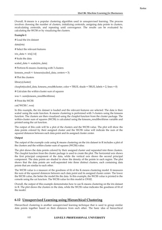 Unit 06: Machine Learning for Businesses
Notes
Overall, K-means is a popular clustering algorithm used in unsupervised learning. The process
involves choosing the number of clusters, initializing centroids, assigning data points to clusters,
recalculating centroids, and repeating until convergence. The results can be evaluated by
calculating the WCSS or by visualizing the clusters.
Example-1
# Load the iris dataset
data(iris)
# Select the relevant features
iris_data <- iris[,1:4]
# Scale the data
scaled_data <- scale(iris_data)
# Perform K-means clustering with 3 clusters
kmeans_result <- kmeans(scaled_data, centers = 3)
# Plot the clusters
library(cluster)
clusplot(scaled_data, kmeans_result$cluster, color = TRUE, shade = TRUE, labels = 2, lines = 0)
# Calculate the within-cluster sum of squares
wss <- sum(kmeans_result$withinss)
# Print the WCSS
cat("WCSS:", wss)
In this example, the iris dataset is loaded and the relevant features are selected. The data is then
scaled using the scale function. K-means clustering is performed with 3 clusters using the kmeans
function. The clusters are then visualized using the clusplot function from the cluster package. The
within-cluster sum of squares (WCSS) is calculated using the kmeans_result$withinss variable and
printed using the cat function.
The output of this code will be a plot of the clusters and the WCSS value. The plot will show the
data points colored by their assigned cluster and the WCSS value will indicate the sum of the
squared distances between each data point and its assigned cluster center.
Output
The output of the example code using K-means clustering on the iris dataset in R includes a plot of
the clusters and the within-cluster sum of squares (WCSS) value.
The plot shows the data points colored by their assigned cluster and separated into three clusters.
The clusplot function from the cluster package is used to create the plot. The horizontal axis shows
the first principal component of the data, while the vertical axis shows the second principal
component. The data points are shaded to show the density of the points in each region. The plot
shows that the data points are well-separated into three distinct clusters, each containing data
points that are similar to each other.
The WCSS value is a measure of the goodness of fit of the K-means clustering model. It measures
the sum of the squared distances between each data point and its assigned cluster center. The lower
the WCSS value, the better the model fits the data. In this example, the WCSS value is printed to the
console using the cat function. The WCSS value for this model is 139.82.
Overall, the output of this example demonstrates how to use K-means clustering on the iris dataset
in R. The plot shows the clusters in the data, while the WCSS value indicates the goodness of fit of
the model.
6.12 Unsupervised Learning using Hierarchical Clustering
Hierarchical clustering is another unsupervised learning technique that is used to group similar
data points together based on their distances from each other. The basic idea of hierarchical
LOVELY PROFESSIONAL UNIVERSITY
112
 