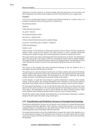 Business Analytics
Notes
clustering is to build a hierarchy of clusters, starting with each data point in its own cluster and
then merging the most similar clusters together until all of the data points are in a single cluster.
Example-1
In R, we can use the hclust function to perform hierarchical clustering on a dataset. Here is an
example of using hierarchical clustering on the iris dataset in R:
# Load the iris dataset
data(iris)
# Select the relevant features
iris_data <- iris[,1:4]
# Calculate the distance matrix
dist_matrix <- dist(iris_data)
# Perform hierarchical clustering with complete linkage
hc_result <- hclust(dist_matrix, method = "complete")
# Plot the dendrogram
plot(hc_result)
In this example, we first load the iris dataset and select the relevant features. We then calculate the
distance matrix using the dist function. The hclust function is used to perform hierarchical
clustering with complete linkage. The resulting dendrogram is plotted using the plot function.
The output of this code will be a dendrogram that shows the hierarchy of clusters. The dendrogram
shows the data points at the bottom, with lines connecting the clusters that are merged together.
The height of each line indicates the distance between the merged clusters. The dendrogram can be
used to identify the number of clusters in the data based on the distance between the clusters.
Output
The output of the example code using hierarchical clustering on the iris dataset in R is a
dendrogram that shows the hierarchy of clusters.
The dendrogram is a plot that displays the hierarchy of clusters, with the data points at the bottom
and the merged clusters shown as lines that connect the points. The height of each line indicates the
distance between the merged clusters. The dendrogram can be used to determine the optimal
number of clusters in the data based on the distance between the clusters.
In this example, we used the hclust function to perform hierarchical clustering with complete
linkage on the iris dataset. The resulting dendrogram shows that there are three main clusters of
data points in the dataset, which is consistent with the known number of classes in the iris dataset.
By analyzing the dendrogram, we can see that the first split in the data occurs between the setosa
species and the other two species. The second split separates the remaining two species, versicolor
and virginica. The dendrogram can also be used to identify the distance between clusters, which
can be useful for determining the optimal number of clusters to use for further analysis.
Overall, the output of this example demonstrates how to use hierarchical clustering to analyze a
dataset in R and visualize the results using a dendrogram.
6.13 Classification and Prediction Accuracy in Unsupervised Learning
Classification and prediction accuracy are not typically used as metrics to evaluate the performance
of unsupervised learning algorithms. This is because unsupervised learning is not focused on
making predictions or classifying new data points based on their features, but rather on finding
underlying patterns and relationships within the data itself.
In unsupervised learning, we don't have labeled data to compare the results of the algorithm to, so
we cannot measure accuracy in the traditional sense. Instead, we use other metrics such as within-
cluster sum of squares (WCSS) and silhouette score to evaluate the quality of the clusters formed by
the algorithm.
LOVELY PROFESSIONAL UNIVERSITY 113
 