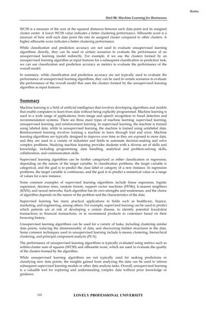 Unit 06: Machine Learning for Businesses
Notes
WCSS is a measure of the sum of the squared distances between each data point and its assigned
cluster center. A lower WCSS value indicates a better clustering performance. Silhouette score is a
measure of how well each data point fits into its assigned cluster compared to other clusters. A
higher silhouette score indicates a better clustering performance.
While classification and prediction accuracy are not used to evaluate unsupervised learning
algorithms directly, they can be used in certain scenarios to evaluate the performance of an
unsupervised learning model indirectly. For example, if we use the clusters formed by an
unsupervised learning algorithm as input features for a subsequent classification or prediction task,
we can use classification and prediction accuracy as metrics to evaluate the performance of the
overall model.
In summary, while classification and prediction accuracy are not typically used to evaluate the
performance of unsupervised learning algorithms, they can be used in certain scenarios to evaluate
the performance of the overall model that uses the clusters formed by the unsupervised learning
algorithm as input features.
Summary
Machine learning is a field of artificial intelligence that involves developing algorithms and models
that enable computers to learn from data without being explicitly programmed. Machine learning is
used in a wide range of applications, from image and speech recognition to fraud detection and
recommendation systems. There are three main types of machine learning: supervised learning,
unsupervised learning, and reinforcement learning. In supervised learning, the machine is trained
using labeled data, while in unsupervised learning, the machine is trained using unlabeled data.
Reinforcement learning involves training a machine to learn through trial and error. Machine
learning algorithms are typically designed to improve over time as they are exposed to more data,
and they are used in a variety of industries and fields to automate decision-making and solve
complex problems. Studying machine learning provides students with a diverse set of skills and
knowledge, including programming, data handling, analytical and problem-solving skills,
collaboration, and communication skills.
Supervised learning algorithms can be further categorized as either classification or regression,
depending on the nature of the target variable. In classification problems, the target variable is
categorical, and the goal is to predict the class label or category of a new instance. In regression
problems, the target variable is continuous, and the goal is to predict a numerical value or a range
of values for a new instance.
Some common examples of supervised learning algorithms include linear regression, logistic
regression, decision trees, random forests, support vector machines (SVMs), k-nearest neighbors
(KNN), and neural networks. Each algorithm has its own strengths and weaknesses, and the choice
of algorithm depends on the nature of the problem and the characteristics of the data.
Supervised learning has many practical applications in fields such as healthcare, finance,
marketing, and engineering, among others. For example, supervised learning can be used to predict
which patients are at risk of developing a certain disease, to identify potential fraudulent
transactions in financial transactions, or to recommend products to customers based on their
browsing history.
Unsupervised learning algorithms can be used for a variety of tasks, including clustering similar
data points, reducing the dimensionality of data, and discovering hidden structures in the data.
Some common techniques used in unsupervised learning include k-means clustering, hierarchical
clustering, and principal component analysis (PCA).
The performance of unsupervised learning algorithms is typically evaluated using metrics such as
within-cluster sum of squares (WCSS) and silhouette score, which are used to evaluate the quality
of the clusters formed by the algorithm.
While unsupervised learning algorithms are not typically used for making predictions or
classifying new data points, the insights gained from analyzing the data can be used to inform
subsequent supervised learning models or other data analysis tasks. Overall, unsupervised learning
is a valuable tool for exploring and understanding complex data without prior knowledge or
guidance.
LOVELY PROFESSIONAL UNIVERSITY
114
 