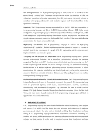 Business Analytics
Notes
Free and open-source: The R programming language is open-source and is issued under the
General Public License (GNU). This means that you can use all the functionalities of R for free
without any restrictions or licensing requirements. Since R is open-source, everyone is welcome to
contribute to the project, and since it’s freely available, bugs are easily detected and fixed by the
open-source community.
Popularity: The R programming language was ranked 7th in the 2021 IEEE Spectrum ranking of
top programming languages and 12th in the TIOBE Index ranking of January 2022. It’s the second
most popular programming language for data science just behind Python, according to edX, and it
is the most popular programming language for statistical analysis. R’s popularity also means that
there is extensive community support on platforms like Stack overflow. R also has a detailed online
documentation that R users can consult for help.
High-quality visualization: The R programming language is famous for high-quality
visualizations. R’s ggplot2 is a detailed implementation of the grammar of graphics — a system to
concisely describe the components of a graph. With R’s high-quality graphics, you can easily
implement intuitive and interactive graphs.
A language for data analytics and data science: The R programming language isn’t a general-
purpose programming language. It’s a specialized programming language for statistical
computing. Therefore, most of R’s functions carry out vectorized operations, meaning you don’t
need to loop through each element. This makes running R code very fast. Distributed computing
can be executed in R, whereby tasks are split among multiple processing computers to reduce
execution time. R is integrated with Hadoop and Apache Spark, and it can be used to process large
amount of data. R can connect to all kinds of databases, and it has packages to carry out machine
learning and deep learning operations.
Opportunity to pursue an exciting career in academe and industry: The R programming language
is trusted and extensively used in the academic community for research. R is increasingly being
used by government agencies, social media, telecommunications, financial, e-commerce,
manufacturing, and pharmaceutical companies. Top companies that uses R include Amazon,
Google, ANZ Bank, Twitter, LinkedIn, Thomas Cook, Facebook, Accenture, Wipro, the New York
Times, and many more. A good mastery of the R programming language opens all kinds of
opportunities in academe and industry.
1.6 What is R Used For?
R is a programming language and software environment for statistical computing, data analysis,
and graphics. It is widely used by statisticians, data scientists, and researchers in academia,
government, and industry for tasks such as statistical modeling, data visualization, and data
mining. R is a programming language and software environment for statistical computing and
graphics. It is widely used by statisticians, data scientists, and researchers for developing statistical
software and data analysis. R is also used for machine learning, data visualization, and data
LOVELY PROFESSIONAL UNIVERSITY
8
 