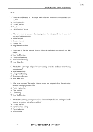 Unit 06: Machine Learning for Businesses
Notes
D. Bias
3. Which of the following is a technique used to prevent overfitting in machine learning
models?
A. Ensemble learning
B. Gradient descent
C. Regularization
D. Hyperparameter tuning
4. What is the name of a machine learning algorithm that is inspired by the structure and
function of the human brain?
A. Neural network
B. Gradient descent
C. Decision tree
D. Support vector machine
5. Which type of machine learning involves training a machine to learn through trial and
error?
A. Supervised learning
B. Unsupervised learning
C. Reinforcement learning
D. None of the above
6. Which of the following is a type of machine learning where the machine is trained using
unlabeled data?
A. Supervised learning
B. Unsupervised learning
C. Reinforcement learning
D. None of the above
7. What is the process of discovering patterns, trends, and insights in large data sets using
machine learning algorithms called?
A. Feature engineering
B. Deep learning
C. Data mining
D. Supervised learning
8. Which of the following techniques is used to combine multiple machine learning models to
improve performance and reduce overfitting?
A. Gradient descent
B. Hyperparameter tuning
C. Ensemble learning
D. Regularization
LOVELY PROFESSIONAL UNIVERSITY
116
 