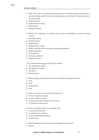 Business Analytics
Notes
9. What is the name of an optimization algorithm used to find the optimal parameters for a
machine learning model by iteratively adjusting them in the direction of steepest descent of
the cost function?
A. Gradient descent
B. Hyperparameter tuning
C. Regularization
D. Ensemble learning
10. Which of the following is a technique used to prevent underfitting in machine learning
models?
A. Ensemble learning
B. Gradient descent
C. Regularization
D. Hyperparameter tuning
11. Which of the following is not a supervised learning problem?
A. Image classification
B. Text clustering
C. Stock price prediction
D. Sentiment analysis
12. In supervised learning, what is the target variable?
A. The independent variable
B. The dependent variable
C. The test set
D. The training set
13. Which package in R provides functions for classification and regression trees?
A. caret
B. e1071
C. randomForest
D. rpart
14. What is the purpose of the "predict()" function in R?
A. To train a model on a dataset
B. To test a model on a dataset
C. To predict the target variable for new instances
D. To visualize the decision tree
15. What is the purpose of the "caret" package in R?
A. To train neural networks
B. To perform feature selection
C. To tune model hyperparameters
D. To cluster data
16. Which algorithm in R is used for K-nearest neighbors classification?
A. kmeans
LOVELY PROFESSIONAL UNIVERSITY 117
 