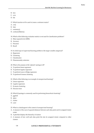 Unit 06: Machine Learning for Businesses
Notes
B. knn
C. svm
D. lda
17. Which function in R is used to create a confusion matrix?
A. cor()
B. lm()
C. summary()
D. confusionMatrix()
18. Which of the following evaluation metrics is not used for classification problems?
A. Mean squared error (MSE)
B. Accuracy
C. Precision
D. Recall
19. In which type of supervised learning problem is the target variable categorical?
A. Regression
B. Clustering
C. Classification
D. Dimensionality reduction
20. What is the purpose of the "glmnet" package in R?
A. To perform linear regression
B. To perform logistic regression
C. To perform Lasso or Ridge regression
D. To perform K-means clustering
21. Which of the following is an example of unsupervised learning?
A. Linear regression
B. Logistic regression
C. K-means clustering
D. Decision trees
22. Which R package is commonly used for performing hierarchical clustering?
A. ggplot2
B. dplyr
C. cluster
D. caret
23. What is a dendrogram in the context of unsupervised learning?
A. A measure of the sum of squared distances between each data point and its assigned cluster
center
B. A plot that displays the hierarchy of clusters
C. A measure of how well each data point fits into its assigned cluster compared to other
clusters
LOVELY PROFESSIONAL UNIVERSITY
118
 