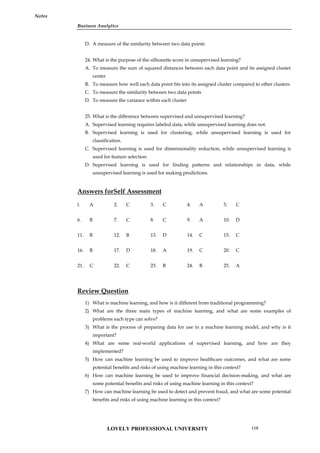 Business Analytics
Notes
D. A measure of the similarity between two data points
24. What is the purpose of the silhouette score in unsupervised learning?
A. To measure the sum of squared distances between each data point and its assigned cluster
center
B. To measure how well each data point fits into its assigned cluster compared to other clusters
C. To measure the similarity between two data points
D. To measure the variance within each cluster
25. What is the difference between supervised and unsupervised learning?
A. Supervised learning requires labeled data, while unsupervised learning does not.
B. Supervised learning is used for clustering, while unsupervised learning is used for
classification.
C. Supervised learning is used for dimensionality reduction, while unsupervised learning is
used for feature selection.
D. Supervised learning is used for finding patterns and relationships in data, while
unsupervised learning is used for making predictions.
Answers forSelf Assessment
l. A 2. C 3. C 4. A 5. C
6. B 7. C 8. C 9. A 10. D
11. B 12. B 13. D 14. C 15. C
16. B 17. D 18. A 19. C 20. C
21. C 22. C 23. B 24. B 25. A
Review Question
1) What is machine learning, and how is it different from traditional programming?
2) What are the three main types of machine learning, and what are some examples of
problems each type can solve?
3) What is the process of preparing data for use in a machine learning model, and why is it
important?
4) What are some real-world applications of supervised learning, and how are they
implemented?
5) How can machine learning be used to improve healthcare outcomes, and what are some
potential benefits and risks of using machine learning in this context?
6) How can machine learning be used to improve financial decision-making, and what are
some potential benefits and risks of using machine learning in this context?
7) How can machine learning be used to detect and prevent fraud, and what are some potential
benefits and risks of using machine learning in this context?
LOVELY PROFESSIONAL UNIVERSITY 119
 