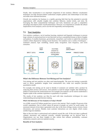 Business Analytics
Notes
Finally, data visualization is an important component of text analytics. Effective visualization
techniques can help decision-makers understand complex patterns and relationships in text data
and make more informed decisions.
Overall, text analytics for business is a rapidly growing field that has the potential to provide
organizations with valuable insights into customer behavior, market trends, and more. By
leveraging the latest computational techniques and tools, businesses can gain a competitive
advantage and improve their overall performance. However, it is important to consider the ethical
implications of text analytics, and to use the tool responsibly and transparently.
7.1 Text Analytics
Text analytics combines a set of machine learning, statistical and linguistic techniques to process
large volumes of unstructured text or text that does not have a predefined format, to derive insights
and patterns. It enables businesses, governments, researchers, and media to exploit the enormous
content at their disposal for making crucial decisions. Text analytics uses a variety of techniques –
sentiment analysis, topic modelling, named entity recognition, term frequency, and event
extraction.
What’s the Difference Between Text Mining and Text Analytics?
Text mining and text analytics are often used interchangeably. The term text mining is generally
used to derive qualitative insights from unstructured text, while text analytics provides
quantitative results.
For example, text mining can be used to identify if customers are satisfied with a product by
analyzing their reviews and surveys. Text analytics is used for deeper insights, like identifying a
pattern or trend from the unstructured text. For example, text analytics can be used to understand a
negative spike in the customer experience or popularity of a product.
The results of text analytics can then be used with data visualization techniques for easier
understanding and prompt decision making.
What’s the Relevance of Text Analytics in Today’s World?
As of 2020, around 4.57 billion people have access to the internet. That’s roughly 59 percent of the
world’s population. Out of which, about 49 percent of people are active on social media. An
enormous amount of text data is generated every day in the form of blogs, tweets, reviews, forum
discussions, and surveys. Besides, most customer interactions are now digital, which creates
another huge text database.
Most of the text data is unstructured and scattered around the web. If this text data is gathered,
collated, structured, and analyzed correctly, valuable knowledge can be derived from it.
Organizations can use these insights to take actions that enhance profitability, customer
satisfaction, research, and even national security.
Benefits of Text Analytics
Business Analytics
Notes
Finally, data visualization is an important component of text analytics. Effective visualization
techniques can help decision-makers understand complex patterns and relationships in text data
and make more informed decisions.
Overall, text analytics for business is a rapidly growing field that has the potential to provide
organizations with valuable insights into customer behavior, market trends, and more. By
leveraging the latest computational techniques and tools, businesses can gain a competitive
advantage and improve their overall performance. However, it is important to consider the ethical
implications of text analytics, and to use the tool responsibly and transparently.
7.1 Text Analytics
Text analytics combines a set of machine learning, statistical and linguistic techniques to process
large volumes of unstructured text or text that does not have a predefined format, to derive insights
and patterns. It enables businesses, governments, researchers, and media to exploit the enormous
content at their disposal for making crucial decisions. Text analytics uses a variety of techniques –
sentiment analysis, topic modelling, named entity recognition, term frequency, and event
extraction.
What’s the Difference Between Text Mining and Text Analytics?
Text mining and text analytics are often used interchangeably. The term text mining is generally
used to derive qualitative insights from unstructured text, while text analytics provides
quantitative results.
For example, text mining can be used to identify if customers are satisfied with a product by
analyzing their reviews and surveys. Text analytics is used for deeper insights, like identifying a
pattern or trend from the unstructured text. For example, text analytics can be used to understand a
negative spike in the customer experience or popularity of a product.
The results of text analytics can then be used with data visualization techniques for easier
understanding and prompt decision making.
What’s the Relevance of Text Analytics in Today’s World?
As of 2020, around 4.57 billion people have access to the internet. That’s roughly 59 percent of the
world’s population. Out of which, about 49 percent of people are active on social media. An
enormous amount of text data is generated every day in the form of blogs, tweets, reviews, forum
discussions, and surveys. Besides, most customer interactions are now digital, which creates
another huge text database.
Most of the text data is unstructured and scattered around the web. If this text data is gathered,
collated, structured, and analyzed correctly, valuable knowledge can be derived from it.
Organizations can use these insights to take actions that enhance profitability, customer
satisfaction, research, and even national security.
Benefits of Text Analytics
Business Analytics
Notes
Finally, data visualization is an important component of text analytics. Effective visualization
techniques can help decision-makers understand complex patterns and relationships in text data
and make more informed decisions.
Overall, text analytics for business is a rapidly growing field that has the potential to provide
organizations with valuable insights into customer behavior, market trends, and more. By
leveraging the latest computational techniques and tools, businesses can gain a competitive
advantage and improve their overall performance. However, it is important to consider the ethical
implications of text analytics, and to use the tool responsibly and transparently.
7.1 Text Analytics
Text analytics combines a set of machine learning, statistical and linguistic techniques to process
large volumes of unstructured text or text that does not have a predefined format, to derive insights
and patterns. It enables businesses, governments, researchers, and media to exploit the enormous
content at their disposal for making crucial decisions. Text analytics uses a variety of techniques –
sentiment analysis, topic modelling, named entity recognition, term frequency, and event
extraction.
What’s the Difference Between Text Mining and Text Analytics?
Text mining and text analytics are often used interchangeably. The term text mining is generally
used to derive qualitative insights from unstructured text, while text analytics provides
quantitative results.
For example, text mining can be used to identify if customers are satisfied with a product by
analyzing their reviews and surveys. Text analytics is used for deeper insights, like identifying a
pattern or trend from the unstructured text. For example, text analytics can be used to understand a
negative spike in the customer experience or popularity of a product.
The results of text analytics can then be used with data visualization techniques for easier
understanding and prompt decision making.
What’s the Relevance of Text Analytics in Today’s World?
As of 2020, around 4.57 billion people have access to the internet. That’s roughly 59 percent of the
world’s population. Out of which, about 49 percent of people are active on social media. An
enormous amount of text data is generated every day in the form of blogs, tweets, reviews, forum
discussions, and surveys. Besides, most customer interactions are now digital, which creates
another huge text database.
Most of the text data is unstructured and scattered around the web. If this text data is gathered,
collated, structured, and analyzed correctly, valuable knowledge can be derived from it.
Organizations can use these insights to take actions that enhance profitability, customer
satisfaction, research, and even national security.
Benefits of Text Analytics
LOVELY PROFESSIONAL UNIVERSITY
122
 