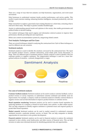 Unit 07: Text Analytics for Business
Notes
There are a range of ways that text analytics can help businesses, organizations, and event social
movements:
Help businesses to understand customer trends, product performance, and service quality. This
results in quick decision making, enhancing business intelligence, increased productivity, and cost
savings.
Helps researchers to explore a great deal of pre-existing literature in a short time, extracting what is
relevant to their study. This helps in quicker scientific breakthroughs.
Assists in understanding general trends and opinions in the society, that enable governments and
political bodies in decision making.
Text analytic techniques help search engines and information retrieval systems to improve their
performance, thereby providing fast user experiences.
Refine user content recommendation systems by categorizing related content.
Text Analytics Techniques and Use Cases
There are several techniques related to analyzing the unstructured text. Each of these techniques is
used for different use case scenarios.
Sentiment analysis
Sentiment analysis is used to identify the emotions conveyed by the unstructured text. The input
text includes product reviews, customer interactions, social media posts, forum discussions, or
blogs. There are different types of sentiment analysis. Polarity analysis is used to identify if the text
expresses positive or negative sentiment. The categorization technique is used for a more fine-
grained analysis of emotions - confused, disappointed, or angry.
Use cases of sentiment analysis:
Customer feedback analysis: Sentiment analysis can be used to analyze customer feedback, such as
product reviews or survey responses, to understand customer sentiment and identify areas for
improvement. For example, a company could use sentiment analysis to identify common themes in
negative reviews and use that information to improve product features or customer service.
Brand reputation monitoring: Sentiment analysis can be used to monitor brand reputation by
analyzing mentions of a company or brand on social media, news articles, or other online sources.
This can help companies to identify negative sentiment or potential issues and respond quickly to
protect their brand reputation.
Market research: Sentiment analysis can be used in market research to understand consumer
sentiment towards a particular product, service, or brand. This can help companies to identify
opportunities for innovation or new product development.
Financial analysis: Sentiment analysis can be used in financial analysis to analyze the sentiment
expressed in news articles, social media posts, and other sources of financial news. This can help
investors to make more informed decisions by identifying potential risks and opportunities.
Unit 07: Text Analytics for Business
Notes
There are a range of ways that text analytics can help businesses, organizations, and event social
movements:
Help businesses to understand customer trends, product performance, and service quality. This
results in quick decision making, enhancing business intelligence, increased productivity, and cost
savings.
Helps researchers to explore a great deal of pre-existing literature in a short time, extracting what is
relevant to their study. This helps in quicker scientific breakthroughs.
Assists in understanding general trends and opinions in the society, that enable governments and
political bodies in decision making.
Text analytic techniques help search engines and information retrieval systems to improve their
performance, thereby providing fast user experiences.
Refine user content recommendation systems by categorizing related content.
Text Analytics Techniques and Use Cases
There are several techniques related to analyzing the unstructured text. Each of these techniques is
used for different use case scenarios.
Sentiment analysis
Sentiment analysis is used to identify the emotions conveyed by the unstructured text. The input
text includes product reviews, customer interactions, social media posts, forum discussions, or
blogs. There are different types of sentiment analysis. Polarity analysis is used to identify if the text
expresses positive or negative sentiment. The categorization technique is used for a more fine-
grained analysis of emotions - confused, disappointed, or angry.
Use cases of sentiment analysis:
Customer feedback analysis: Sentiment analysis can be used to analyze customer feedback, such as
product reviews or survey responses, to understand customer sentiment and identify areas for
improvement. For example, a company could use sentiment analysis to identify common themes in
negative reviews and use that information to improve product features or customer service.
Brand reputation monitoring: Sentiment analysis can be used to monitor brand reputation by
analyzing mentions of a company or brand on social media, news articles, or other online sources.
This can help companies to identify negative sentiment or potential issues and respond quickly to
protect their brand reputation.
Market research: Sentiment analysis can be used in market research to understand consumer
sentiment towards a particular product, service, or brand. This can help companies to identify
opportunities for innovation or new product development.
Financial analysis: Sentiment analysis can be used in financial analysis to analyze the sentiment
expressed in news articles, social media posts, and other sources of financial news. This can help
investors to make more informed decisions by identifying potential risks and opportunities.
Unit 07: Text Analytics for Business
Notes
There are a range of ways that text analytics can help businesses, organizations, and event social
movements:
Help businesses to understand customer trends, product performance, and service quality. This
results in quick decision making, enhancing business intelligence, increased productivity, and cost
savings.
Helps researchers to explore a great deal of pre-existing literature in a short time, extracting what is
relevant to their study. This helps in quicker scientific breakthroughs.
Assists in understanding general trends and opinions in the society, that enable governments and
political bodies in decision making.
Text analytic techniques help search engines and information retrieval systems to improve their
performance, thereby providing fast user experiences.
Refine user content recommendation systems by categorizing related content.
Text Analytics Techniques and Use Cases
There are several techniques related to analyzing the unstructured text. Each of these techniques is
used for different use case scenarios.
Sentiment analysis
Sentiment analysis is used to identify the emotions conveyed by the unstructured text. The input
text includes product reviews, customer interactions, social media posts, forum discussions, or
blogs. There are different types of sentiment analysis. Polarity analysis is used to identify if the text
expresses positive or negative sentiment. The categorization technique is used for a more fine-
grained analysis of emotions - confused, disappointed, or angry.
Use cases of sentiment analysis:
Customer feedback analysis: Sentiment analysis can be used to analyze customer feedback, such as
product reviews or survey responses, to understand customer sentiment and identify areas for
improvement. For example, a company could use sentiment analysis to identify common themes in
negative reviews and use that information to improve product features or customer service.
Brand reputation monitoring: Sentiment analysis can be used to monitor brand reputation by
analyzing mentions of a company or brand on social media, news articles, or other online sources.
This can help companies to identify negative sentiment or potential issues and respond quickly to
protect their brand reputation.
Market research: Sentiment analysis can be used in market research to understand consumer
sentiment towards a particular product, service, or brand. This can help companies to identify
opportunities for innovation or new product development.
Financial analysis: Sentiment analysis can be used in financial analysis to analyze the sentiment
expressed in news articles, social media posts, and other sources of financial news. This can help
investors to make more informed decisions by identifying potential risks and opportunities.
LOVELY PROFESSIONAL UNIVERSITY 123
 
