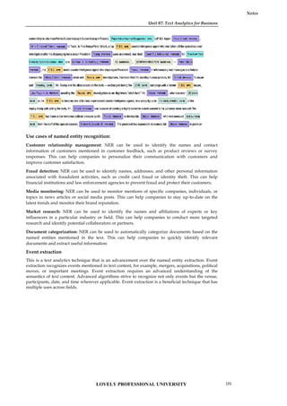 Unit 07: Text Analytics for Business
Notes
Use cases of named entity recognition:
Customer relationship management: NER can be used to identify the names and contact
information of customers mentioned in customer feedback, such as product reviews or survey
responses. This can help companies to personalize their communication with customers and
improve customer satisfaction.
Fraud detection: NER can be used to identify names, addresses, and other personal information
associated with fraudulent activities, such as credit card fraud or identity theft. This can help
financial institutions and law enforcement agencies to prevent fraud and protect their customers.
Media monitoring: NER can be used to monitor mentions of specific companies, individuals, or
topics in news articles or social media posts. This can help companies to stay up-to-date on the
latest trends and monitor their brand reputation.
Market research: NER can be used to identify the names and affiliations of experts or key
influencers in a particular industry or field. This can help companies to conduct more targeted
research and identify potential collaborators or partners.
Document categorization: NER can be used to automatically categorize documents based on the
named entities mentioned in the text. This can help companies to quickly identify relevant
documents and extract useful information.
Event extraction
This is a text analytics technique that is an advancement over the named entity extraction. Event
extraction recognizes events mentioned in text content, for example, mergers, acquisitions, political
moves, or important meetings. Event extraction requires an advanced understanding of the
semantics of text content. Advanced algorithms strive to recognize not only events but the venue,
participants, date, and time wherever applicable. Event extraction is a beneficial technique that has
multiple uses across fields.
Unit 07: Text Analytics for Business
Notes
Use cases of named entity recognition:
Customer relationship management: NER can be used to identify the names and contact
information of customers mentioned in customer feedback, such as product reviews or survey
responses. This can help companies to personalize their communication with customers and
improve customer satisfaction.
Fraud detection: NER can be used to identify names, addresses, and other personal information
associated with fraudulent activities, such as credit card fraud or identity theft. This can help
financial institutions and law enforcement agencies to prevent fraud and protect their customers.
Media monitoring: NER can be used to monitor mentions of specific companies, individuals, or
topics in news articles or social media posts. This can help companies to stay up-to-date on the
latest trends and monitor their brand reputation.
Market research: NER can be used to identify the names and affiliations of experts or key
influencers in a particular industry or field. This can help companies to conduct more targeted
research and identify potential collaborators or partners.
Document categorization: NER can be used to automatically categorize documents based on the
named entities mentioned in the text. This can help companies to quickly identify relevant
documents and extract useful information.
Event extraction
This is a text analytics technique that is an advancement over the named entity extraction. Event
extraction recognizes events mentioned in text content, for example, mergers, acquisitions, political
moves, or important meetings. Event extraction requires an advanced understanding of the
semantics of text content. Advanced algorithms strive to recognize not only events but the venue,
participants, date, and time wherever applicable. Event extraction is a beneficial technique that has
multiple uses across fields.
Unit 07: Text Analytics for Business
Notes
Use cases of named entity recognition:
Customer relationship management: NER can be used to identify the names and contact
information of customers mentioned in customer feedback, such as product reviews or survey
responses. This can help companies to personalize their communication with customers and
improve customer satisfaction.
Fraud detection: NER can be used to identify names, addresses, and other personal information
associated with fraudulent activities, such as credit card fraud or identity theft. This can help
financial institutions and law enforcement agencies to prevent fraud and protect their customers.
Media monitoring: NER can be used to monitor mentions of specific companies, individuals, or
topics in news articles or social media posts. This can help companies to stay up-to-date on the
latest trends and monitor their brand reputation.
Market research: NER can be used to identify the names and affiliations of experts or key
influencers in a particular industry or field. This can help companies to conduct more targeted
research and identify potential collaborators or partners.
Document categorization: NER can be used to automatically categorize documents based on the
named entities mentioned in the text. This can help companies to quickly identify relevant
documents and extract useful information.
Event extraction
This is a text analytics technique that is an advancement over the named entity extraction. Event
extraction recognizes events mentioned in text content, for example, mergers, acquisitions, political
moves, or important meetings. Event extraction requires an advanced understanding of the
semantics of text content. Advanced algorithms strive to recognize not only events but the venue,
participants, date, and time wherever applicable. Event extraction is a beneficial technique that has
multiple uses across fields.
LOVELY PROFESSIONAL UNIVERSITY 125
 