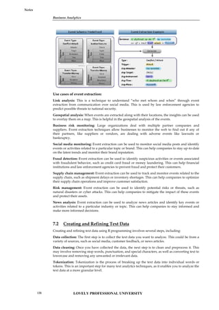Business Analytics
Notes
Use cases of event extraction:
Link analysis: This is a technique to understand “who met whom and when” through event
extraction from communication over social media. This is used by law enforcement agencies to
predict possible threats to national security.
Geospatial analysis: When events are extracted along with their locations, the insights can be used
to overlay them on a map. This is helpful in the geospatial analysis of the events.
Business risk monitoring: Large organizations deal with multiple partner companies and
suppliers. Event extraction techniques allow businesses to monitor the web to find out if any of
their partners, like suppliers or vendors, are dealing with adverse events like lawsuits or
bankruptcy.
Social media monitoring: Event extraction can be used to monitor social media posts and identify
events or activities related to a particular topic or brand. This can help companies to stay up-to-date
on the latest trends and monitor their brand reputation.
Fraud detection: Event extraction can be used to identify suspicious activities or events associated
with fraudulent behavior, such as credit card fraud or money laundering. This can help financial
institutions and law enforcement agencies to prevent fraud and protect their customers.
Supply chain management: Event extraction can be used to track and monitor events related to the
supply chain, such as shipment delays or inventory shortages. This can help companies to optimize
their supply chain operations and improve customer satisfaction.
Risk management: Event extraction can be used to identify potential risks or threats, such as
natural disasters or cyber attacks. This can help companies to mitigate the impact of these events
and protect their assets.
News analysis: Event extraction can be used to analyze news articles and identify key events or
activities related to a particular industry or topic. This can help companies to stay informed and
make more informed decisions.
7.2 Creating and Refining Text Data
Creating and refining text data using R programming involves several steps, including:
Data collection: The first step is to collect the text data you want to analyze. This could be from a
variety of sources, such as social media, customer feedback, or news articles.
Data cleaning: Once you have collected the data, the next step is to clean and preprocess it. This
may involve removing stop words, punctuation, and special characters, as well as converting text to
lowercase and removing any unwanted or irrelevant data.
Tokenization: Tokenization is the process of breaking up the text data into individual words or
tokens. This is an important step for many text analytics techniques, as it enables you to analyze the
text data at a more granular level.
Business Analytics
Notes
Use cases of event extraction:
Link analysis: This is a technique to understand “who met whom and when” through event
extraction from communication over social media. This is used by law enforcement agencies to
predict possible threats to national security.
Geospatial analysis: When events are extracted along with their locations, the insights can be used
to overlay them on a map. This is helpful in the geospatial analysis of the events.
Business risk monitoring: Large organizations deal with multiple partner companies and
suppliers. Event extraction techniques allow businesses to monitor the web to find out if any of
their partners, like suppliers or vendors, are dealing with adverse events like lawsuits or
bankruptcy.
Social media monitoring: Event extraction can be used to monitor social media posts and identify
events or activities related to a particular topic or brand. This can help companies to stay up-to-date
on the latest trends and monitor their brand reputation.
Fraud detection: Event extraction can be used to identify suspicious activities or events associated
with fraudulent behavior, such as credit card fraud or money laundering. This can help financial
institutions and law enforcement agencies to prevent fraud and protect their customers.
Supply chain management: Event extraction can be used to track and monitor events related to the
supply chain, such as shipment delays or inventory shortages. This can help companies to optimize
their supply chain operations and improve customer satisfaction.
Risk management: Event extraction can be used to identify potential risks or threats, such as
natural disasters or cyber attacks. This can help companies to mitigate the impact of these events
and protect their assets.
News analysis: Event extraction can be used to analyze news articles and identify key events or
activities related to a particular industry or topic. This can help companies to stay informed and
make more informed decisions.
7.2 Creating and Refining Text Data
Creating and refining text data using R programming involves several steps, including:
Data collection: The first step is to collect the text data you want to analyze. This could be from a
variety of sources, such as social media, customer feedback, or news articles.
Data cleaning: Once you have collected the data, the next step is to clean and preprocess it. This
may involve removing stop words, punctuation, and special characters, as well as converting text to
lowercase and removing any unwanted or irrelevant data.
Tokenization: Tokenization is the process of breaking up the text data into individual words or
tokens. This is an important step for many text analytics techniques, as it enables you to analyze the
text data at a more granular level.
Business Analytics
Notes
Use cases of event extraction:
Link analysis: This is a technique to understand “who met whom and when” through event
extraction from communication over social media. This is used by law enforcement agencies to
predict possible threats to national security.
Geospatial analysis: When events are extracted along with their locations, the insights can be used
to overlay them on a map. This is helpful in the geospatial analysis of the events.
Business risk monitoring: Large organizations deal with multiple partner companies and
suppliers. Event extraction techniques allow businesses to monitor the web to find out if any of
their partners, like suppliers or vendors, are dealing with adverse events like lawsuits or
bankruptcy.
Social media monitoring: Event extraction can be used to monitor social media posts and identify
events or activities related to a particular topic or brand. This can help companies to stay up-to-date
on the latest trends and monitor their brand reputation.
Fraud detection: Event extraction can be used to identify suspicious activities or events associated
with fraudulent behavior, such as credit card fraud or money laundering. This can help financial
institutions and law enforcement agencies to prevent fraud and protect their customers.
Supply chain management: Event extraction can be used to track and monitor events related to the
supply chain, such as shipment delays or inventory shortages. This can help companies to optimize
their supply chain operations and improve customer satisfaction.
Risk management: Event extraction can be used to identify potential risks or threats, such as
natural disasters or cyber attacks. This can help companies to mitigate the impact of these events
and protect their assets.
News analysis: Event extraction can be used to analyze news articles and identify key events or
activities related to a particular industry or topic. This can help companies to stay informed and
make more informed decisions.
7.2 Creating and Refining Text Data
Creating and refining text data using R programming involves several steps, including:
Data collection: The first step is to collect the text data you want to analyze. This could be from a
variety of sources, such as social media, customer feedback, or news articles.
Data cleaning: Once you have collected the data, the next step is to clean and preprocess it. This
may involve removing stop words, punctuation, and special characters, as well as converting text to
lowercase and removing any unwanted or irrelevant data.
Tokenization: Tokenization is the process of breaking up the text data into individual words or
tokens. This is an important step for many text analytics techniques, as it enables you to analyze the
text data at a more granular level.
LOVELY PROFESSIONAL UNIVERSITY
126
 