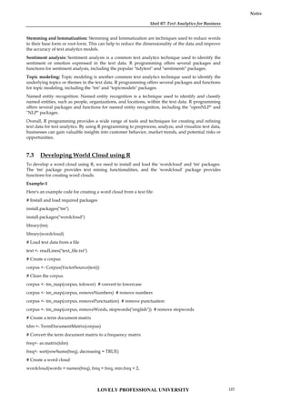 Unit 07: Text Analytics for Business
Notes
Stemming and lemmatization: Stemming and lemmatization are techniques used to reduce words
to their base form or root form. This can help to reduce the dimensionality of the data and improve
the accuracy of text analytics models.
Sentiment analysis: Sentiment analysis is a common text analytics technique used to identify the
sentiment or emotion expressed in the text data. R programming offers several packages and
functions for sentiment analysis, including the popular "tidytext" and "sentimentr" packages.
Topic modeling: Topic modeling is another common text analytics technique used to identify the
underlying topics or themes in the text data. R programming offers several packages and functions
for topic modeling, including the "tm" and "topicmodels" packages.
Named entity recognition: Named entity recognition is a technique used to identify and classify
named entities, such as people, organizations, and locations, within the text data. R programming
offers several packages and functions for named entity recognition, including the "openNLP" and
"NLP" packages.
Overall, R programming provides a wide range of tools and techniques for creating and refining
text data for text analytics. By using R programming to preprocess, analyze, and visualize text data,
businesses can gain valuable insights into customer behavior, market trends, and potential risks or
opportunities.
7.3 Developing World Cloud using R
To develop a word cloud using R, we need to install and load the 'wordcloud' and 'tm' packages.
The 'tm' package provides text mining functionalities, and the 'wordcloud' package provides
functions for creating word clouds.
Example-1
Here's an example code for creating a word cloud from a text file:
# Install and load required packages
install.packages("tm")
install.packages("wordcloud")
library(tm)
library(wordcloud)
# Load text data from a file
text <- readLines("text_file.txt")
# Create a corpus
corpus <- Corpus(VectorSource(text))
# Clean the corpus
corpus <- tm_map(corpus, tolower) # convert to lowercase
corpus <- tm_map(corpus, removeNumbers) # remove numbers
corpus <- tm_map(corpus, removePunctuation) # remove punctuation
corpus <- tm_map(corpus, removeWords, stopwords("english")) # remove stopwords
# Create a term document matrix
tdm <- TermDocumentMatrix(corpus)
# Convert the term document matrix to a frequency matrix
freq<- as.matrix(tdm)
freq<- sort(rowSums(freq), decreasing = TRUE)
# Create a word cloud
wordcloud(words = names(freq), freq = freq, min.freq = 2,
LOVELY PROFESSIONAL UNIVERSITY 127
 