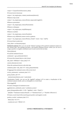 Unit 07: Text Analytics for Business
Notes
corpus <- Corpus(VectorSource(raw_data))
# Convert text to lowercase
corpus <- tm_map(corpus, content_transformer(tolower))
# Remove stop words
corpus <- tm_map(corpus, removeWords, stopwords("english"))
# Remove punctuation
corpus <- tm_map(corpus, removePunctuation)
# Remove whitespace
corpus <- tm_map(corpus, stripWhitespace)
# Remove numbers
corpus <- tm_map(corpus, removeNumbers)
# Remove any additional custom words or patterns
corpus <- tm_map(corpus, removeWords, c("hotel", "room", "stay", "staff"))
# Convert back to plain text
clean_data<- as.character(corpus)
Sentiment analysis: Next, you can use the "tidytext" package in R to perform sentiment analysis on
the cleaned data. This package provides a pre-trained sentiment lexicon, which you can use to
assign a positive or negative sentiment score to each word in the text data:
library(tidytext)
# Load the sentiment lexicon
sentiments <- get_sentiments("afinn")
# Convert the cleaned data to a tidy format
tidy_data<- tibble(text = clean_data) %>%
unnest_tokens(word, text)
# Join the sentiment lexicon to the tidy data
sentiment_data<- tidy_data %>% inner_join(sentiments)
# Aggregate the sentiment scores at the review level
review_sentiments<- sentiment_data %>%
group_by(doc_id) %>%
summarize(sentiment_score = sum(value))
Visualization: Finally, you can use the "ggplot2" package in R to create a visualization of the
sentiment analysis results, such as a histogram or a word cloud:
library(ggplot2)
# Create a histogram of sentiment scores
ggplot(review_sentiments, aes(x = sentiment_score)) +
geom_histogram(binwidth = 1, fill = "lightblue", color = "black") +
labs(title = "Sentiment Analysis Results", x = "Sentiment Score", y = "Number of Reviews")
# Create a word cloud of the most frequent positive and negative words
positive_words<- sentiment_data %>%
filter(value > 0) %>%
count(word, sort = TRUE) %>%
LOVELY PROFESSIONAL UNIVERSITY 129
 