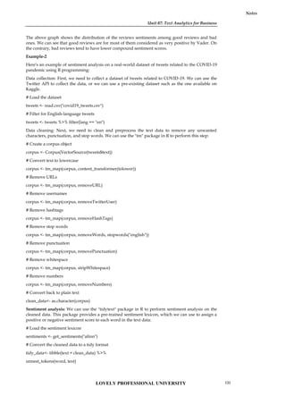 Unit 07: Text Analytics for Business
Notes
The above graph shows the distribution of the reviews sentiments among good reviews and bad
ones. We can see that good reviews are for most of them considered as very positive by Vader. On
the contrary, bad reviews tend to have lower compound sentiment scores.
Example-2
Here's an example of sentiment analysis on a real-world dataset of tweets related to the COVID-19
pandemic using R programming:
Data collection: First, we need to collect a dataset of tweets related to COVID-19. We can use the
Twitter API to collect the data, or we can use a pre-existing dataset such as the one available on
Kaggle.
# Load the dataset
tweets <- read.csv("covid19_tweets.csv")
# Filter for English-language tweets
tweets <- tweets %>% filter(lang == "en")
Data cleaning: Next, we need to clean and preprocess the text data to remove any unwanted
characters, punctuation, and stop words. We can use the "tm" package in R to perform this step:
# Create a corpus object
corpus <- Corpus(VectorSource(tweets$text))
# Convert text to lowercase
corpus <- tm_map(corpus, content_transformer(tolower))
# Remove URLs
corpus <- tm_map(corpus, removeURL)
# Remove usernames
corpus <- tm_map(corpus, removeTwitterUser)
# Remove hashtags
corpus <- tm_map(corpus, removeHashTags)
# Remove stop words
corpus <- tm_map(corpus, removeWords, stopwords("english"))
# Remove punctuation
corpus <- tm_map(corpus, removePunctuation)
# Remove whitespace
corpus <- tm_map(corpus, stripWhitespace)
# Remove numbers
corpus <- tm_map(corpus, removeNumbers)
# Convert back to plain text
clean_data<- as.character(corpus)
Sentiment analysis: We can use the "tidytext" package in R to perform sentiment analysis on the
cleaned data. This package provides a pre-trained sentiment lexicon, which we can use to assign a
positive or negative sentiment score to each word in the text data:
# Load the sentiment lexicon
sentiments <- get_sentiments("afinn")
# Convert the cleaned data to a tidy format
tidy_data<- tibble(text = clean_data) %>%
unnest_tokens(word, text)
LOVELY PROFESSIONAL UNIVERSITY 131
 