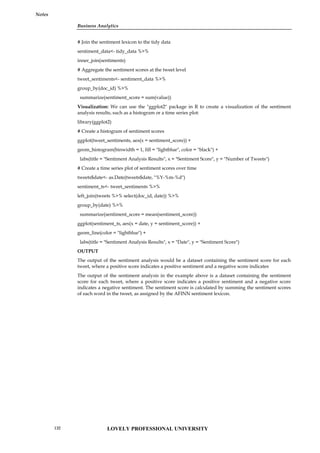 Business Analytics
Notes
# Join the sentiment lexicon to the tidy data
sentiment_data<- tidy_data %>%
inner_join(sentiments)
# Aggregate the sentiment scores at the tweet level
tweet_sentiments<- sentiment_data %>%
group_by(doc_id) %>%
summarize(sentiment_score = sum(value))
Visualization: We can use the "ggplot2" package in R to create a visualization of the sentiment
analysis results, such as a histogram or a time series plot:
library(ggplot2)
# Create a histogram of sentiment scores
ggplot(tweet_sentiments, aes(x = sentiment_score)) +
geom_histogram(binwidth = 1, fill = "lightblue", color = "black") +
labs(title = "Sentiment Analysis Results", x = "Sentiment Score", y = "Number of Tweets")
# Create a time series plot of sentiment scores over time
tweets$date<- as.Date(tweets$date, "%Y-%m-%d")
sentiment_ts<- tweet_sentiments %>%
left_join(tweets %>% select(doc_id, date)) %>%
group_by(date) %>%
summarize(sentiment_score = mean(sentiment_score))
ggplot(sentiment_ts, aes(x = date, y = sentiment_score)) +
geom_line(color = "lightblue") +
labs(title = "Sentiment Analysis Results", x = "Date", y = "Sentiment Score")
OUTPUT
The output of the sentiment analysis would be a dataset containing the sentiment score for each
tweet, where a positive score indicates a positive sentiment and a negative score indicates
The output of the sentiment analysis in the example above is a dataset containing the sentiment
score for each tweet, where a positive score indicates a positive sentiment and a negative score
indicates a negative sentiment. The sentiment score is calculated by summing the sentiment scores
of each word in the tweet, as assigned by the AFINN sentiment lexicon.
LOVELY PROFESSIONAL UNIVERSITY
132
 