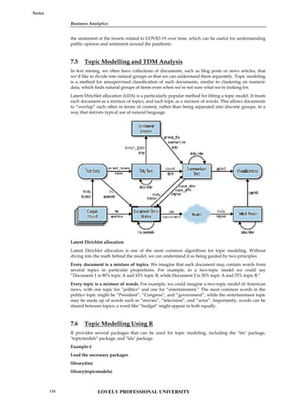 Business Analytics
Notes
the sentiment of the tweets related to COVID-19 over time, which can be useful for understanding
public opinion and sentiment around the pandemic.
7.5 Topic Modelling and TDM Analysis
In text mining, we often have collections of documents, such as blog posts or news articles, that
we’d like to divide into natural groups so that we can understand them separately. Topic modeling
is a method for unsupervised classification of such documents, similar to clustering on numeric
data, which finds natural groups of items even when we’re not sure what we’re looking for.
Latent Dirichlet allocation (LDA) is a particularly popular method for fitting a topic model. It treats
each document as a mixture of topics, and each topic as a mixture of words. This allows documents
to “overlap” each other in terms of content, rather than being separated into discrete groups, in a
way that mirrors typical use of natural language.
Latent Dirichlet allocation
Latent Dirichlet allocation is one of the most common algorithms for topic modeling. Without
diving into the math behind the model, we can understand it as being guided by two principles.
Every document is a mixture of topics. We imagine that each document may contain words from
several topics in particular proportions. For example, in a two-topic model we could say
“Document 1 is 90% topic A and 10% topic B, while Document 2 is 30% topic A and 70% topic B.”
Every topic is a mixture of words. For example, we could imagine a two-topic model of American
news, with one topic for “politics” and one for “entertainment.” The most common words in the
politics topic might be “President”, “Congress”, and “government”, while the entertainment topic
may be made up of words such as “movies”, “television”, and “actor”. Importantly, words can be
shared between topics; a word like “budget” might appear in both equally.
7.6 Topic Modelling Using R
R provides several packages that can be used for topic modeling, including the "tm" package,
"topicmodels" package, and "lda" package.
Example-1
Load the necessary packages
library(tm)
library(topicmodels)
Business Analytics
Notes
the sentiment of the tweets related to COVID-19 over time, which can be useful for understanding
public opinion and sentiment around the pandemic.
7.5 Topic Modelling and TDM Analysis
In text mining, we often have collections of documents, such as blog posts or news articles, that
we’d like to divide into natural groups so that we can understand them separately. Topic modeling
is a method for unsupervised classification of such documents, similar to clustering on numeric
data, which finds natural groups of items even when we’re not sure what we’re looking for.
Latent Dirichlet allocation (LDA) is a particularly popular method for fitting a topic model. It treats
each document as a mixture of topics, and each topic as a mixture of words. This allows documents
to “overlap” each other in terms of content, rather than being separated into discrete groups, in a
way that mirrors typical use of natural language.
Latent Dirichlet allocation
Latent Dirichlet allocation is one of the most common algorithms for topic modeling. Without
diving into the math behind the model, we can understand it as being guided by two principles.
Every document is a mixture of topics. We imagine that each document may contain words from
several topics in particular proportions. For example, in a two-topic model we could say
“Document 1 is 90% topic A and 10% topic B, while Document 2 is 30% topic A and 70% topic B.”
Every topic is a mixture of words. For example, we could imagine a two-topic model of American
news, with one topic for “politics” and one for “entertainment.” The most common words in the
politics topic might be “President”, “Congress”, and “government”, while the entertainment topic
may be made up of words such as “movies”, “television”, and “actor”. Importantly, words can be
shared between topics; a word like “budget” might appear in both equally.
7.6 Topic Modelling Using R
R provides several packages that can be used for topic modeling, including the "tm" package,
"topicmodels" package, and "lda" package.
Example-1
Load the necessary packages
library(tm)
library(topicmodels)
Business Analytics
Notes
the sentiment of the tweets related to COVID-19 over time, which can be useful for understanding
public opinion and sentiment around the pandemic.
7.5 Topic Modelling and TDM Analysis
In text mining, we often have collections of documents, such as blog posts or news articles, that
we’d like to divide into natural groups so that we can understand them separately. Topic modeling
is a method for unsupervised classification of such documents, similar to clustering on numeric
data, which finds natural groups of items even when we’re not sure what we’re looking for.
Latent Dirichlet allocation (LDA) is a particularly popular method for fitting a topic model. It treats
each document as a mixture of topics, and each topic as a mixture of words. This allows documents
to “overlap” each other in terms of content, rather than being separated into discrete groups, in a
way that mirrors typical use of natural language.
Latent Dirichlet allocation
Latent Dirichlet allocation is one of the most common algorithms for topic modeling. Without
diving into the math behind the model, we can understand it as being guided by two principles.
Every document is a mixture of topics. We imagine that each document may contain words from
several topics in particular proportions. For example, in a two-topic model we could say
“Document 1 is 90% topic A and 10% topic B, while Document 2 is 30% topic A and 70% topic B.”
Every topic is a mixture of words. For example, we could imagine a two-topic model of American
news, with one topic for “politics” and one for “entertainment.” The most common words in the
politics topic might be “President”, “Congress”, and “government”, while the entertainment topic
may be made up of words such as “movies”, “television”, and “actor”. Importantly, words can be
shared between topics; a word like “budget” might appear in both equally.
7.6 Topic Modelling Using R
R provides several packages that can be used for topic modeling, including the "tm" package,
"topicmodels" package, and "lda" package.
Example-1
Load the necessary packages
library(tm)
library(topicmodels)
LOVELY PROFESSIONAL UNIVERSITY
134
 