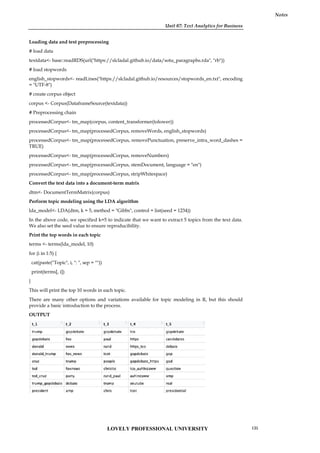 Unit 07: Text Analytics for Business
Notes
Loading data and text preprocessing
# load data
textdata<- base::readRDS(url("https://slcladal.github.io/data/sotu_paragraphs.rda", "rb"))
# load stopwords
english_stopwords<- readLines("https://slcladal.github.io/resources/stopwords_en.txt", encoding
= "UTF-8")
# create corpus object
corpus <- Corpus(DataframeSource(textdata))
# Preprocessing chain
processedCorpus<- tm_map(corpus, content_transformer(tolower))
processedCorpus<- tm_map(processedCorpus, removeWords, english_stopwords)
processedCorpus<- tm_map(processedCorpus, removePunctuation, preserve_intra_word_dashes =
TRUE)
processedCorpus<- tm_map(processedCorpus, removeNumbers)
processedCorpus<- tm_map(processedCorpus, stemDocument, language = "en")
processedCorpus<- tm_map(processedCorpus, stripWhitespace)
Convert the text data into a document-term matrix
dtm<- DocumentTermMatrix(corpus)
Perform topic modeling using the LDA algorithm
lda_model<- LDA(dtm, k = 5, method = "Gibbs", control = list(seed = 1234))
In the above code, we specified k=5 to indicate that we want to extract 5 topics from the text data.
We also set the seed value to ensure reproducibility.
Print the top words in each topic
terms <- terms(lda_model, 10)
for (i in 1:5) {
cat(paste("Topic", i, ": ", sep = ""))
print(terms[, i])
}
This will print the top 10 words in each topic.
There are many other options and variations available for topic modeling in R, but this should
provide a basic introduction to the process.
OUTPUT
Unit 07: Text Analytics for Business
Notes
Loading data and text preprocessing
# load data
textdata<- base::readRDS(url("https://slcladal.github.io/data/sotu_paragraphs.rda", "rb"))
# load stopwords
english_stopwords<- readLines("https://slcladal.github.io/resources/stopwords_en.txt", encoding
= "UTF-8")
# create corpus object
corpus <- Corpus(DataframeSource(textdata))
# Preprocessing chain
processedCorpus<- tm_map(corpus, content_transformer(tolower))
processedCorpus<- tm_map(processedCorpus, removeWords, english_stopwords)
processedCorpus<- tm_map(processedCorpus, removePunctuation, preserve_intra_word_dashes =
TRUE)
processedCorpus<- tm_map(processedCorpus, removeNumbers)
processedCorpus<- tm_map(processedCorpus, stemDocument, language = "en")
processedCorpus<- tm_map(processedCorpus, stripWhitespace)
Convert the text data into a document-term matrix
dtm<- DocumentTermMatrix(corpus)
Perform topic modeling using the LDA algorithm
lda_model<- LDA(dtm, k = 5, method = "Gibbs", control = list(seed = 1234))
In the above code, we specified k=5 to indicate that we want to extract 5 topics from the text data.
We also set the seed value to ensure reproducibility.
Print the top words in each topic
terms <- terms(lda_model, 10)
for (i in 1:5) {
cat(paste("Topic", i, ": ", sep = ""))
print(terms[, i])
}
This will print the top 10 words in each topic.
There are many other options and variations available for topic modeling in R, but this should
provide a basic introduction to the process.
OUTPUT
Unit 07: Text Analytics for Business
Notes
Loading data and text preprocessing
# load data
textdata<- base::readRDS(url("https://slcladal.github.io/data/sotu_paragraphs.rda", "rb"))
# load stopwords
english_stopwords<- readLines("https://slcladal.github.io/resources/stopwords_en.txt", encoding
= "UTF-8")
# create corpus object
corpus <- Corpus(DataframeSource(textdata))
# Preprocessing chain
processedCorpus<- tm_map(corpus, content_transformer(tolower))
processedCorpus<- tm_map(processedCorpus, removeWords, english_stopwords)
processedCorpus<- tm_map(processedCorpus, removePunctuation, preserve_intra_word_dashes =
TRUE)
processedCorpus<- tm_map(processedCorpus, removeNumbers)
processedCorpus<- tm_map(processedCorpus, stemDocument, language = "en")
processedCorpus<- tm_map(processedCorpus, stripWhitespace)
Convert the text data into a document-term matrix
dtm<- DocumentTermMatrix(corpus)
Perform topic modeling using the LDA algorithm
lda_model<- LDA(dtm, k = 5, method = "Gibbs", control = list(seed = 1234))
In the above code, we specified k=5 to indicate that we want to extract 5 topics from the text data.
We also set the seed value to ensure reproducibility.
Print the top words in each topic
terms <- terms(lda_model, 10)
for (i in 1:5) {
cat(paste("Topic", i, ": ", sep = ""))
print(terms[, i])
}
This will print the top 10 words in each topic.
There are many other options and variations available for topic modeling in R, but this should
provide a basic introduction to the process.
OUTPUT
LOVELY PROFESSIONAL UNIVERSITY 135
 