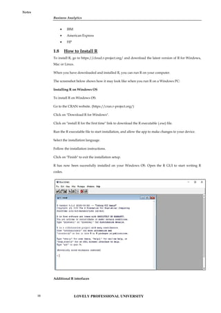 Business Analytics
Notes
 IBM
 American Express
 HP
1.8 How to Install R
To install R, go to https://cloud.r-project.org/ and download the latest version of R for Windows,
Mac or Linux.
When you have downloaded and installed R, you can run R on your computer.
The screenshot below shows how it may look like when you run R on a Windows PC:
Installing R on Windows OS
To install R on Windows OS:
Go to the CRAN website. (https://cran.r-project.org/)
Click on "Download R for Windows".
Click on "install R for the first time" link to download the R executable (.exe) file.
Run the R executable file to start installation, and allow the app to make changes to your device.
Select the installation language.
Follow the installation instructions.
Click on "Finish" to exit the installation setup.
R has now been sucessfully installed on your Windows OS. Open the R GUI to start writing R
codes.
Additional R interfaces
Business Analytics
Notes
 IBM
 American Express
 HP
1.8 How to Install R
To install R, go to https://cloud.r-project.org/ and download the latest version of R for Windows,
Mac or Linux.
When you have downloaded and installed R, you can run R on your computer.
The screenshot below shows how it may look like when you run R on a Windows PC:
Installing R on Windows OS
To install R on Windows OS:
Go to the CRAN website. (https://cran.r-project.org/)
Click on "Download R for Windows".
Click on "install R for the first time" link to download the R executable (.exe) file.
Run the R executable file to start installation, and allow the app to make changes to your device.
Select the installation language.
Follow the installation instructions.
Click on "Finish" to exit the installation setup.
R has now been sucessfully installed on your Windows OS. Open the R GUI to start writing R
codes.
Additional R interfaces
Business Analytics
Notes
 IBM
 American Express
 HP
1.8 How to Install R
To install R, go to https://cloud.r-project.org/ and download the latest version of R for Windows,
Mac or Linux.
When you have downloaded and installed R, you can run R on your computer.
The screenshot below shows how it may look like when you run R on a Windows PC:
Installing R on Windows OS
To install R on Windows OS:
Go to the CRAN website. (https://cran.r-project.org/)
Click on "Download R for Windows".
Click on "install R for the first time" link to download the R executable (.exe) file.
Run the R executable file to start installation, and allow the app to make changes to your device.
Select the installation language.
Follow the installation instructions.
Click on "Finish" to exit the installation setup.
R has now been sucessfully installed on your Windows OS. Open the R GUI to start writing R
codes.
Additional R interfaces
LOVELY PROFESSIONAL UNIVERSITY
10
 