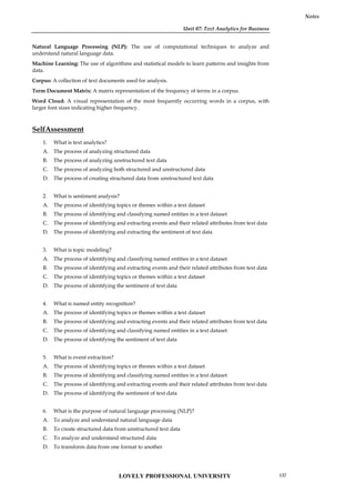Unit 07: Text Analytics for Business
Notes
Natural Language Processing (NLP): The use of computational techniques to analyze and
understand natural language data.
Machine Learning: The use of algorithms and statistical models to learn patterns and insights from
data.
Corpus: A collection of text documents used for analysis.
Term Document Matrix: A matrix representation of the frequency of terms in a corpus.
Word Cloud: A visual representation of the most frequently occurring words in a corpus, with
larger font sizes indicating higher frequency.
SelfAssessment
1. What is text analytics?
A. The process of analyzing structured data
B. The process of analyzing unstructured text data
C. The process of analyzing both structured and unstructured data
D. The process of creating structured data from unstructured text data
2. What is sentiment analysis?
A. The process of identifying topics or themes within a text dataset
B. The process of identifying and classifying named entities in a text dataset
C. The process of identifying and extracting events and their related attributes from text data
D. The process of identifying and extracting the sentiment of text data
3. What is topic modeling?
A. The process of identifying and classifying named entities in a text dataset
B. The process of identifying and extracting events and their related attributes from text data
C. The process of identifying topics or themes within a text dataset
D. The process of identifying the sentiment of text data
4. What is named entity recognition?
A. The process of identifying topics or themes within a text dataset
B. The process of identifying and extracting events and their related attributes from text data
C. The process of identifying and classifying named entities in a text dataset
D. The process of identifying the sentiment of text data
5. What is event extraction?
A. The process of identifying topics or themes within a text dataset
B. The process of identifying and classifying named entities in a text dataset
C. The process of identifying and extracting events and their related attributes from text data
D. The process of identifying the sentiment of text data
6. What is the purpose of natural language processing (NLP)?
A. To analyze and understand natural language data
B. To create structured data from unstructured text data
C. To analyze and understand structured data
D. To transform data from one format to another
LOVELY PROFESSIONAL UNIVERSITY 137
 