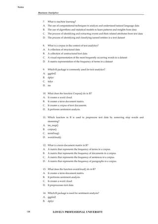 Business Analytics
Notes
7. What is machine learning?
A. The use of computational techniques to analyze and understand natural language data
B. The use of algorithms and statistical models to learn patterns and insights from data
C. The process of identifying and extracting events and their related attributes from text data
D. The process of identifying and classifying named entities in a text dataset
8. What is a corpus in the context of text analytics?
A. A collection of structured data
B. A collection of unstructured text data
C. A visual representation of the most frequently occurring words in a dataset
D. A matrix representation of the frequency of terms in a dataset
9. Which R package is commonly used for text analytics?
A. ggplot2
B. dplyr
C. tidyr
D. tm
10. What does the function Corpus() do in R?
A. It creates a word cloud.
B. It creates a term-document matrix.
C. It creates a corpus of text documents.
D. It performs sentiment analysis.
11. Which function in R is used to preprocess text data by removing stop words and
stemming?
A. tm_map()
B. corpus()
C. termFreq()
D. wordcloud()
12. What is a term-document matrix in R?
A. A matrix that represents the frequency of terms in a corpus.
B. A matrix that represents the frequency of documents in a corpus.
C. A matrix that represents the frequency of sentences in a corpus.
D. A matrix that represents the frequency of paragraphs in a corpus.
13. What does the function wordcloud() do in R?
A. It creates a term-document matrix.
B. It performs sentiment analysis.
C. It creates a word cloud.
D. It preprocesses text data.
14. Which R package is used for sentiment analysis?
A. ggplot2
B. dplyr
LOVELY PROFESSIONAL UNIVERSITY
138
 