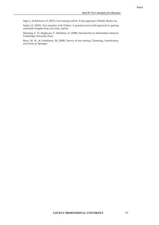 Unit 07: Text Analytics for Business
Notes
Silge, J., & Robinson, D. (2017). Text mining with R: A tidy approach. O'Reilly Media, Inc.
Sarkar, D. (2019). Text analytics with Python: A practical real-world approach to gaining
actionable insights from your data. Apress.
Manning, C. D., Raghavan, P., &Schütze, H. (2008). Introduction to information retrieval.
Cambridge University Press.
Berry, M. W., & Castellanos, M. (2008). Survey of text mining: Clustering, classification,
and retrieval. Springer.
LOVELY PROFESSIONAL UNIVERSITY 141
 