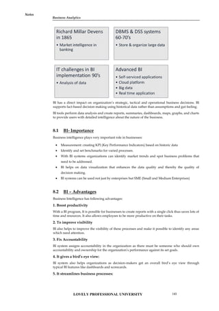 Notes
BI has a direct impact on organization’s strategic, tactical and operational business decisions. BI
supports fact-based decision making using historical data rather than assumptions and gut feeling.
BI tools perform data analysis and create reports, summaries, dashboards, maps, graphs, and charts
to provide users with detailed intelligence about the nature of the business.
8.1 BI- Importance
Business intelligence plays very important role in businesses:
 Measurement: creating KPI (Key Performance Indicators) based on historic data
 Identify and set benchmarks for varied processes.
 With BI systems organizations can identify market trends and spot business problems that
need to be addressed.
 BI helps on data visualization that enhances the data quality and thereby the quality of
decision making.
 BI systems can be used not just by enterprises but SME (Small and Medium Enterprises)
8.2 BI – Advantages
Business Intelligence has following advantages:
1. Boost productivity
With a BI program, It is possible for businesses to create reports with a single click thus saves lots of
time and resources. It also allows employees to be more productive on their tasks.
2. To improve visibility
BI also helps to improve the visibility of these processes and make it possible to identify any areas
which need attention.
3. Fix Accountability
BI system assigns accountability in the organization as there must be someone who should own
accountability and ownership for the organization’s performance against its set goals.
4. It gives a bird’s eye view:
BI system also helps organizations as decision-makers get an overall bird’s eye view through
typical BI features like dashboards and scorecards.
5. It streamlines business processes:
BI has a direct impact on organization’s strategic, tactical and operational business decisions. BI
supports fact-based decision making using historical data rather than assumptions and gut feeling.
BI tools perform data analysis and create reports, summaries, dashboards, maps, graphs, and charts
to provide users with detailed intelligence about the nature of the business.
8.1 BI- Importance
Business intelligence plays very important role in businesses:
 Measurement: creating KPI (Key Performance Indicators) based on historic data
 Identify and set benchmarks for varied processes.
 With BI systems organizations can identify market trends and spot business problems that
need to be addressed.
 BI helps on data visualization that enhances the data quality and thereby the quality of
decision making.
 BI systems can be used not just by enterprises but SME (Small and Medium Enterprises)
8.2 BI – Advantages
Business Intelligence has following advantages:
1. Boost productivity
With a BI program, It is possible for businesses to create reports with a single click thus saves lots of
time and resources. It also allows employees to be more productive on their tasks.
2. To improve visibility
BI also helps to improve the visibility of these processes and make it possible to identify any areas
which need attention.
3. Fix Accountability
BI system assigns accountability in the organization as there must be someone who should own
accountability and ownership for the organization’s performance against its set goals.
4. It gives a bird’s eye view:
BI system also helps organizations as decision-makers get an overall bird’s eye view through
typical BI features like dashboards and scorecards.
5. It streamlines business processes:
BI has a direct impact on organization’s strategic, tactical and operational business decisions. BI
supports fact-based decision making using historical data rather than assumptions and gut feeling.
BI tools perform data analysis and create reports, summaries, dashboards, maps, graphs, and charts
to provide users with detailed intelligence about the nature of the business.
8.1 BI- Importance
Business intelligence plays very important role in businesses:
 Measurement: creating KPI (Key Performance Indicators) based on historic data
 Identify and set benchmarks for varied processes.
 With BI systems organizations can identify market trends and spot business problems that
need to be addressed.
 BI helps on data visualization that enhances the data quality and thereby the quality of
decision making.
 BI systems can be used not just by enterprises but SME (Small and Medium Enterprises)
8.2 BI – Advantages
Business Intelligence has following advantages:
1. Boost productivity
With a BI program, It is possible for businesses to create reports with a single click thus saves lots of
time and resources. It also allows employees to be more productive on their tasks.
2. To improve visibility
BI also helps to improve the visibility of these processes and make it possible to identify any areas
which need attention.
3. Fix Accountability
BI system assigns accountability in the organization as there must be someone who should own
accountability and ownership for the organization’s performance against its set goals.
4. It gives a bird’s eye view:
BI system also helps organizations as decision-makers get an overall bird’s eye view through
typical BI features like dashboards and scorecards.
5. It streamlines business processes:
LOVELY PROFESSIONAL UNIVERSITY 143
Business Analytics
Notes
 