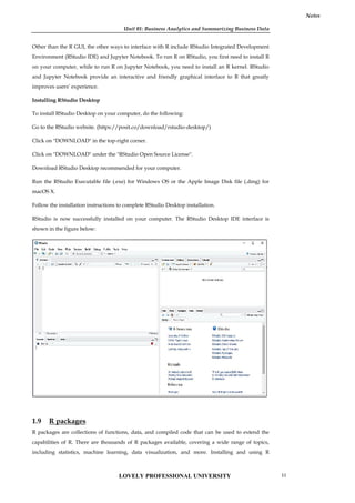Unit 01: Business Analytics and Summarizing Business Data
Notes
Other than the R GUI, the other ways to interface with R include RStudio Integrated Development
Environment (RStudio IDE) and Jupyter Notebook. To run R on RStudio, you first need to install R
on your computer, while to run R on Jupyter Notebook, you need to install an R kernel. RStudio
and Jupyter Notebook provide an interactive and friendly graphical interface to R that greatly
improves users’ experience.
Installing RStudio Desktop
To install RStudio Desktop on your computer, do the following:
Go to the RStudio website. (https://posit.co/download/rstudio-desktop/)
Click on "DOWNLOAD" in the top-right corner.
Click on "DOWNLOAD" under the "RStudio Open Source License".
Download RStudio Desktop recommended for your computer.
Run the RStudio Executable file (.exe) for Windows OS or the Apple Image Disk file (.dmg) for
macOS X.
Follow the installation instructions to complete RStudio Desktop installation.
RStudio is now successfully installed on your computer. The RStudio Desktop IDE interface is
shown in the figure below:
1.9 R packages
R packages are collections of functions, data, and compiled code that can be used to extend the
capabilities of R. There are thousands of R packages available, covering a wide range of topics,
including statistics, machine learning, data visualization, and more. Installing and using R
Unit 01: Business Analytics and Summarizing Business Data
Notes
Other than the R GUI, the other ways to interface with R include RStudio Integrated Development
Environment (RStudio IDE) and Jupyter Notebook. To run R on RStudio, you first need to install R
on your computer, while to run R on Jupyter Notebook, you need to install an R kernel. RStudio
and Jupyter Notebook provide an interactive and friendly graphical interface to R that greatly
improves users’ experience.
Installing RStudio Desktop
To install RStudio Desktop on your computer, do the following:
Go to the RStudio website. (https://posit.co/download/rstudio-desktop/)
Click on "DOWNLOAD" in the top-right corner.
Click on "DOWNLOAD" under the "RStudio Open Source License".
Download RStudio Desktop recommended for your computer.
Run the RStudio Executable file (.exe) for Windows OS or the Apple Image Disk file (.dmg) for
macOS X.
Follow the installation instructions to complete RStudio Desktop installation.
RStudio is now successfully installed on your computer. The RStudio Desktop IDE interface is
shown in the figure below:
1.9 R packages
R packages are collections of functions, data, and compiled code that can be used to extend the
capabilities of R. There are thousands of R packages available, covering a wide range of topics,
including statistics, machine learning, data visualization, and more. Installing and using R
Unit 01: Business Analytics and Summarizing Business Data
Notes
Other than the R GUI, the other ways to interface with R include RStudio Integrated Development
Environment (RStudio IDE) and Jupyter Notebook. To run R on RStudio, you first need to install R
on your computer, while to run R on Jupyter Notebook, you need to install an R kernel. RStudio
and Jupyter Notebook provide an interactive and friendly graphical interface to R that greatly
improves users’ experience.
Installing RStudio Desktop
To install RStudio Desktop on your computer, do the following:
Go to the RStudio website. (https://posit.co/download/rstudio-desktop/)
Click on "DOWNLOAD" in the top-right corner.
Click on "DOWNLOAD" under the "RStudio Open Source License".
Download RStudio Desktop recommended for your computer.
Run the RStudio Executable file (.exe) for Windows OS or the Apple Image Disk file (.dmg) for
macOS X.
Follow the installation instructions to complete RStudio Desktop installation.
RStudio is now successfully installed on your computer. The RStudio Desktop IDE interface is
shown in the figure below:
1.9 R packages
R packages are collections of functions, data, and compiled code that can be used to extend the
capabilities of R. There are thousands of R packages available, covering a wide range of topics,
including statistics, machine learning, data visualization, and more. Installing and using R
LOVELY PROFESSIONAL UNIVERSITY 11
 