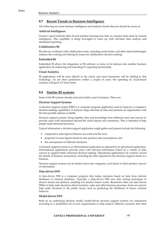 Notes
8.7 Recent Trends in Business Intelligence
The following are some business intelligence and analytics trends that you should be aware of.
Artificial Intelligence
Gartner’ report indicates that AI and machine learning now take on complex tasks done by human
intelligence. This capability is being leveraged to come up with real-time data analysis and
dashboard reporting.
Collaborative BI
BI software combined with collaboration tools, including social media, and other latest technologies
enhance the working and sharing by teams for collaborative decision making.
Embedded BI
Embedded BI allows the integration of BI software or some of its features into another business
application for enhancing and extending it’s reporting functionality.
Cloud Analytics
BI applications will be soon offered in the cloud, and more businesses will be shifting to this
technology. As per their predictions within a couple of years, the spending on cloud-based
analytics will grow 4.5 times faster.
8.8 Similar BI systems
Some of the BI systems already exist and widely used in business. These are:
Decision Support Systems
A decision support system (DSS) is a computer program application used to improve a company's
decision-making capabilities. It analyzes large amounts of data and presents an organization with
the best possible options available.
Decision support systems bring together data and knowledge from different areas and sources to
provide users with information beyond the usual reports and summaries. This is intended to help
people make informed decisions.
Typical information a decision support application might gather and present include the following:
 comparative sales figures between one week and the next;
 projected revenue figures based on new product sales assumptions; and
 the consequences of different decisions.
A decision support system is an informational application as opposed to an operational application.
Informational applications provide users with relevant information based on a variety of data
sources to support better informed decision-making. Operational applications, by contrast, record
the details of business transactions, including the data required for the decision-support needs of a
business.
Decision support systems can be broken down into categories, each based on their primary sources
of information.
Data-driven DSS
A data-driven DSS is a computer program that makes decisions based on data from internal
databases or external databases. Typically, a data-driven DSS uses data mining techniques to
discern trends and patterns, enabling it to predict future events. Businesses often use data-driven
DSSes to help make decisions about inventory, sales and other business processes. Some are used to
help make decisions in the public sector, such as predicting the likelihood of future criminal
behavior.
Model-driven DSS
Built on an underlying decision model, model-driven decision support systems are customized
according to a predefined set of user requirements to help analyze different scenarios that meet
LOVELY PROFESSIONAL UNIVERSITY 149
Business Analytics
 