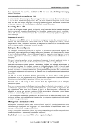 Unit 08: Business Intelligence
Notes
these requirements. For example, a model-driven DSS may assist with scheduling or developing
financial statements.
Communication-driven and group DSS
A communication-driven and group decision support system uses a variety of communication tools
-- such as email, instant messaging or voice chat -- to allow more than one person to work on the
same task. The goal behind this type of DSS is to increase collaboration between the users and the
system and to improve the overall efficiency and effectiveness of the system.
Knowledge-driven DSS
In this type of decision support system, the data that drives the system resides in a knowledge base
that is continuously updated and maintained by a knowledge management system. A knowledge-
driven DSS provides information to users that is consistent with a company's business processes
and knowledge.
Document-driven DSS
A document-driven DSS is a type of information management system that uses documents to
retrieve data. Document-driven DSSes enable users to search webpages or databases, or find
specific search terms. Examples of documents accessed by a document-driven DSS include policies
and procedures, meeting minutes and corporate records.
Enterprise Resource System
An Enterprise Information System (EIS) is any kind of information system which improves the
functions of enterprise business processes by integration. This means typically offering high quality
of service, dealing with large volumes of data and capable of supporting some large and possibly
complex organization or enterprise. An EIS must be able to be used by all parts and all levels of an
enterprise.
The word enterprise can have various connotations. Frequently the term is used only to refer to
very large organizations such as multi-national companies or public-sector organizations.
Enterprise information systems provide a technology platform that enables organizations to
integrate and coordinate their business processes on a robust foundation. An EIS is currently used
in conjunction with customer relationship management and supply chain management to automate
business processes. An enterprise information system provides a single system that is central to the
organization that ensures information can be shared across all functional levels and management
hierarchies.
An EIS can be used to increase business productivity and reduce service cycles, product
development cycles and marketing life cycles. It may be used to amalgamate existing applications.
Other outcomes include higher operational efficiency and cost savings.
Financial value is not usually a direct outcome from the implementation of an enterprise
information system.
Enterprise systems create a standard data structure and are invaluable in eliminating the problem
of information fragmentation caused by multiple information systems within an organization. An
EIS differentiates itself from legacy systems in that it is self-transactional, self-helping and
adaptable to general and specialist conditions. Unlike an enterprise information system, legacy
systems are limited to department-wide communications.
A typical enterprise information system would be housed in one or more data centers, would run
enterprise software, and could include applications that typically cross organizational borders such
as content management systems
Management Information System
Management information systems (MIS) are an organized method of collecting information from
various sources, compiling it, and presenting it in a readable format. It helps business leaders and
managers make strategic management decisions.
Today’s management information systems rely heavily on technology to compile and present data.
Major components of a Management Information System are:
People: People prepare and analyze MIS to achieve organizational goals.
LOVELY PROFESSIONAL UNIVERSITY
150
 
