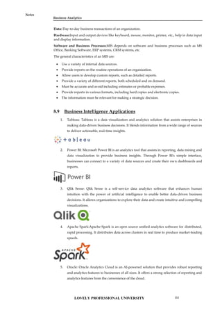 Notes
Data: Day-to-day business transactions of an organization.
Hardware:Input and output devices like keyboard, mouse, monitor, printer, etc., help in data input
and display information.
Software and Business Processes:MIS depends on software and business processes such as MS
Office, Banking Software, ERP systems, CRM systems, etc.
The general characteristics of an MIS are:
 Use a variety of internal data sources.
 Provide reports on the routine operations of an organization.
 Allow users to develop custom reports, such as detailed reports.
 Provide a variety of different reports, both scheduled and on demand.
 Must be accurate and avoid including estimates or probable expenses.
 Provide reports in various formats, including hard copies and electronic copies.
 The information must be relevant for making a strategic decision.
8.9 Business Intelligence Applications
1. Tableau: Tableau is a data visualization and analytics solution that assists enterprises in
making data-driven business decisions. It blends information from a wide range of sources
to deliver actionable, real-time insights.
2. Power BI: Microsoft Power BI is an analytics tool that assists in reporting, data mining and
data visualization to provide business insights. Through Power BI's simple interface,
businesses can connect to a variety of data sources and create their own dashboards and
reports.
3. Qlik Sense: Qlik Sense is a self-service data analytics software that enhances human
intuition with the power of artificial intelligence to enable better data-driven business
decisions. It allows organizations to explore their data and create intuitive and compelling
visualizations.
4. Apache Spark:Apache Spark is an open source unified analytics software for distributed,
rapid processing. It distributes data across clusters in real time to produce market-leading
speeds.
5. Oracle: Oracle Analytics Cloud is an AI-powered solution that provides robust reporting
and analytics features to businesses of all sizes. It offers a strong selection of reporting and
analytics features from the convenience of the cloud.
Notes
Data: Day-to-day business transactions of an organization.
Hardware:Input and output devices like keyboard, mouse, monitor, printer, etc., help in data input
and display information.
Software and Business Processes:MIS depends on software and business processes such as MS
Office, Banking Software, ERP systems, CRM systems, etc.
The general characteristics of an MIS are:
 Use a variety of internal data sources.
 Provide reports on the routine operations of an organization.
 Allow users to develop custom reports, such as detailed reports.
 Provide a variety of different reports, both scheduled and on demand.
 Must be accurate and avoid including estimates or probable expenses.
 Provide reports in various formats, including hard copies and electronic copies.
 The information must be relevant for making a strategic decision.
8.9 Business Intelligence Applications
1. Tableau: Tableau is a data visualization and analytics solution that assists enterprises in
making data-driven business decisions. It blends information from a wide range of sources
to deliver actionable, real-time insights.
2. Power BI: Microsoft Power BI is an analytics tool that assists in reporting, data mining and
data visualization to provide business insights. Through Power BI's simple interface,
businesses can connect to a variety of data sources and create their own dashboards and
reports.
3. Qlik Sense: Qlik Sense is a self-service data analytics software that enhances human
intuition with the power of artificial intelligence to enable better data-driven business
decisions. It allows organizations to explore their data and create intuitive and compelling
visualizations.
4. Apache Spark:Apache Spark is an open source unified analytics software for distributed,
rapid processing. It distributes data across clusters in real time to produce market-leading
speeds.
5. Oracle: Oracle Analytics Cloud is an AI-powered solution that provides robust reporting
and analytics features to businesses of all sizes. It offers a strong selection of reporting and
analytics features from the convenience of the cloud.
Notes
Data: Day-to-day business transactions of an organization.
Hardware:Input and output devices like keyboard, mouse, monitor, printer, etc., help in data input
and display information.
Software and Business Processes:MIS depends on software and business processes such as MS
Office, Banking Software, ERP systems, CRM systems, etc.
The general characteristics of an MIS are:
 Use a variety of internal data sources.
 Provide reports on the routine operations of an organization.
 Allow users to develop custom reports, such as detailed reports.
 Provide a variety of different reports, both scheduled and on demand.
 Must be accurate and avoid including estimates or probable expenses.
 Provide reports in various formats, including hard copies and electronic copies.
 The information must be relevant for making a strategic decision.
8.9 Business Intelligence Applications
1. Tableau: Tableau is a data visualization and analytics solution that assists enterprises in
making data-driven business decisions. It blends information from a wide range of sources
to deliver actionable, real-time insights.
2. Power BI: Microsoft Power BI is an analytics tool that assists in reporting, data mining and
data visualization to provide business insights. Through Power BI's simple interface,
businesses can connect to a variety of data sources and create their own dashboards and
reports.
3. Qlik Sense: Qlik Sense is a self-service data analytics software that enhances human
intuition with the power of artificial intelligence to enable better data-driven business
decisions. It allows organizations to explore their data and create intuitive and compelling
visualizations.
4. Apache Spark:Apache Spark is an open source unified analytics software for distributed,
rapid processing. It distributes data across clusters in real time to produce market-leading
speeds.
5. Oracle: Oracle Analytics Cloud is an AI-powered solution that provides robust reporting
and analytics features to businesses of all sizes. It offers a strong selection of reporting and
analytics features from the convenience of the cloud.
LOVELY PROFESSIONAL UNIVERSITY 151
Business Analytics
 