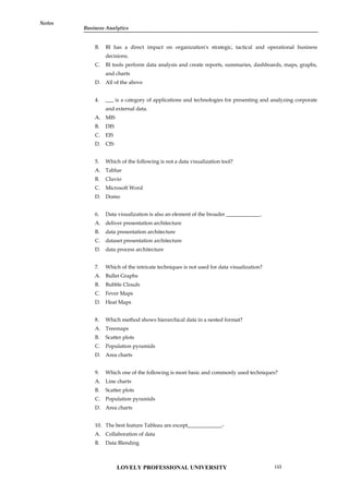 Notes
B. BI has a direct impact on organization's strategic, tactical and operational business
decisions.
C. BI tools perform data analysis and create reports, summaries, dashboards, maps, graphs,
and charts
D. All of the above
4. ___ is a category of applications and technologies for presenting and analyzing corporate
and external data.
A. MIS
B. DIS
C. EIS
D. CIS
5. Which of the following is not a data visualization tool?
A. Tablue
B. Cluvio
C. Microsoft Word
D. Domo
6. Data visualization is also an element of the broader _____________.
A. deliver presentation architecture
B. data presentation architecture
C. dataset presentation architecture
D. data process architecture
7. Which of the intricate techniques is not used for data visualization?
A. Bullet Graphs
B. Bubble Clouds
C. Fever Maps
D. Heat Maps
8. Which method shows hierarchical data in a nested format?
A. Treemaps
B. Scatter plots
C. Population pyramids
D. Area charts
9. Which one of the following is most basic and commonly used techniques?
A. Line charts
B. Scatter plots
C. Population pyramids
D. Area charts
10. The best feature Tableau are except_____________-
A. Collaboration of data
B. Data Blending
LOVELY PROFESSIONAL UNIVERSITY 153
Business Analytics
 
