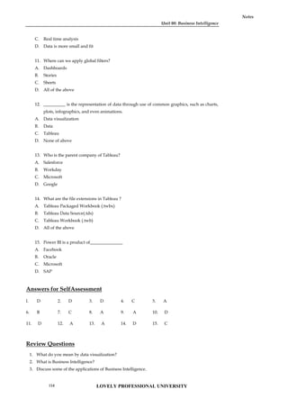 Unit 08: Business Intelligence
Notes
C. Real time analysis
D. Data is more small and fit
11. Where can we apply global filters?
A. Dashboards
B. Stories
C. Sheets
D. All of the above
12. __________ is the representation of data through use of common graphics, such as charts,
plots, infographics, and even animations.
A. Data visualization
B. Data
C. Tableau
D. None of above
13. Who is the parent company of Tableau?
A. Salesforce
B. Workday
C. Microsoft
D. Google
14. What are the file extensions in Tableau ?
A. Tableau Packaged Workbook (.twbx)
B. Tableau Data Source(.tds)
C. Tableau Workbook (.twb)
D. All of the above
15. Power BI is a product of_______________
A. Facebook
B. Oracle
C. Microsoft
D. SAP
Answers for SelfAssessment
l. D 2. D 3. D 4. C 5. A
6. B 7. C 8. A 9. A 10. D
11. D 12. A 13. A 14. D 15. C
Review Questions
1. What do you mean by data visualization?
2. What is Business Intelligence?
3. Discuss some of the applications of Business Intelligence.
LOVELY PROFESSIONAL UNIVERSITY
154
 