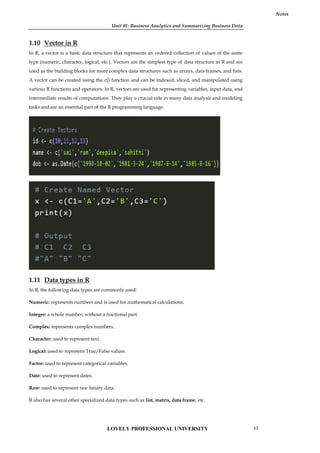 Unit 01: Business Analytics and Summarizing Business Data
Notes
1.10 Vector in R
In R, a vector is a basic data structure that represents an ordered collection of values of the same
type (numeric, character, logical, etc.). Vectors are the simplest type of data structure in R and are
used as the building blocks for more complex data structures such as arrays, data frames, and lists.
A vector can be created using the c() function and can be indexed, sliced, and manipulated using
various R functions and operators. In R, vectors are used for representing variables, input data, and
intermediate results of computations. They play a crucial role in many data analysis and modeling
tasks and are an essential part of the R programming language.
1.11 Data types in R
In R, the following data types are commonly used:
Numeric: represents numbers and is used for mathematical calculations.
Integer: a whole number, without a fractional part.
Complex: represents complex numbers.
Character: used to represent text.
Logical: used to represent True/False values.
Factor: used to represent categorical variables.
Date: used to represent dates.
Raw: used to represent raw binary data.
R also has several other specialized data types such as list, matrix, data frame, etc.
Unit 01: Business Analytics and Summarizing Business Data
Notes
1.10 Vector in R
In R, a vector is a basic data structure that represents an ordered collection of values of the same
type (numeric, character, logical, etc.). Vectors are the simplest type of data structure in R and are
used as the building blocks for more complex data structures such as arrays, data frames, and lists.
A vector can be created using the c() function and can be indexed, sliced, and manipulated using
various R functions and operators. In R, vectors are used for representing variables, input data, and
intermediate results of computations. They play a crucial role in many data analysis and modeling
tasks and are an essential part of the R programming language.
1.11 Data types in R
In R, the following data types are commonly used:
Numeric: represents numbers and is used for mathematical calculations.
Integer: a whole number, without a fractional part.
Complex: represents complex numbers.
Character: used to represent text.
Logical: used to represent True/False values.
Factor: used to represent categorical variables.
Date: used to represent dates.
Raw: used to represent raw binary data.
R also has several other specialized data types such as list, matrix, data frame, etc.
Unit 01: Business Analytics and Summarizing Business Data
Notes
1.10 Vector in R
In R, a vector is a basic data structure that represents an ordered collection of values of the same
type (numeric, character, logical, etc.). Vectors are the simplest type of data structure in R and are
used as the building blocks for more complex data structures such as arrays, data frames, and lists.
A vector can be created using the c() function and can be indexed, sliced, and manipulated using
various R functions and operators. In R, vectors are used for representing variables, input data, and
intermediate results of computations. They play a crucial role in many data analysis and modeling
tasks and are an essential part of the R programming language.
1.11 Data types in R
In R, the following data types are commonly used:
Numeric: represents numbers and is used for mathematical calculations.
Integer: a whole number, without a fractional part.
Complex: represents complex numbers.
Character: used to represent text.
Logical: used to represent True/False values.
Factor: used to represent categorical variables.
Date: used to represent dates.
Raw: used to represent raw binary data.
R also has several other specialized data types such as list, matrix, data frame, etc.
LOVELY PROFESSIONAL UNIVERSITY 13
 