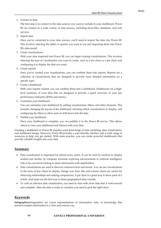 Unit 09: Data Visualization
Notes
1. Connect to data
The first step is to connect to the data sources you want to include in your dashboard. Power
BI can connect to a wide variety of data sources, including Excel files, databases, and web
services.
2. Import data
Once you've connected to your data sources, you'll need to import the data into Power BI.
This involves selecting the tables or queries you want to use and importing them into Power
BI's data model.
3. Create visualizations
With your data imported into Power BI, you can begin creating visualizations. This involves
selecting the type of visualization you want to create, such as a bar chart or a pie chart, and
configuring it to display the data you want.
4. Create reports
Once you've created your visualizations, you can combine them into reports. Reports are a
collection of visualizations that are designed to provide more detailed information on a
specific topic.
5. Create a dashboard
With your reports created, you can combine them into a dashboard. Dashboards are a high-
level summary of your data that are designed to provide a quick overview of your key
performance indicators (KPIs) and metrics.
6. Customize your dashboard
You can customize your dashboard by adding visualizations, filters, and other elements. This
includes changing the layout of the dashboard, selecting which visualizations to display, and
configuring the filters to allow users to drill down into the data.
7. Publish your dashboard
Once your dashboard is complete, you can publish it to the Power BI service. This allows
others to view your dashboard and interact with your data.
Creating a dashboard in Power BI requires some knowledge of data modeling, data visualization,
and dashboard design. However, Power BI provides a user-friendly interface and a wide range of
resources to help you get started. With some practice, you can create powerful dashboards that
provide valuable insights into your data.
Summary
 Data visualization is important for almost every career. It can be used by teachers to display
student test results, by computer scientists exploring advancements in artificial intelligence
(AI) or by executives looking to share information with stakeholders.
 Data visualizations are used to discover unknown facts and trends. You can see visualizations
in the form of line charts to display change over time. Bar and column charts are useful for
observing relationships and making comparisons. A pie chart is a great way to show parts of a
whole. And maps are the best way to share geographical data visually.
 To craft an effective data visualization, you need to start with clean data that is well-sourced
and complete. After the data is ready to visualize, you need to pick the right chart.
Keywords
Infographics:Infographics are visual representations of information, data, or knowledge that
present complex information in a clear and concise way.
LOVELY PROFESSIONAL UNIVERSITY
166
 