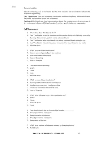 Business Analytics
Notes
Data: In computing, data is information that has been translated into a form that is efficient for
movement or processing.
Data Visualization: Data and information visualization is an interdisciplinary field that deals with
the graphic representation of data and information.
Dashboards:Dashboards are visual representations of data that provide users with an overview of
key performance indicators (KPIs) and metrics relevant to a specific business or organization.
SelfAssessment
1. What is true about Data Visualization?
A. Data Visualization is used to communicate information clearly and efficiently to users by
the usage of information graphics such as tables and charts.
B. Data Visualization helps users in analyzing a large amount of data in a simpler way.
C. Data Visualization makes complex data more accessible, understandable, and usable.
D. All of the above
2. Which are pros of data visualization?
A. It can be accessed quickly by a wider audience.
B. It can misrepresent information
C. It can be distracting
D. None of the above
3. Data can be visualized using?
A. graphs
B. charts
C. maps
D. All of the above
4. Which are cons of data visualization?
A. It conveys a lot of information in a small space.
B. It makes your report more visually appealing.
C. visual data is distorted or excessively used.
D. None of the above
5. Which of the following is not a data visualization tool?
A. Tablue
B. Cluvio
C. Microsoft Word
D. Domo
6. Data visualization is also an element of the broader _____________.
A. deliver presentation architecture
B. data presentation architecture
C. dataset presentation architecture
D. data process architecture
7. Which of the intricate techniques is not used for data visualization?
A. Bullet Graphs
LOVELY PROFESSIONAL UNIVERSITY 167
 