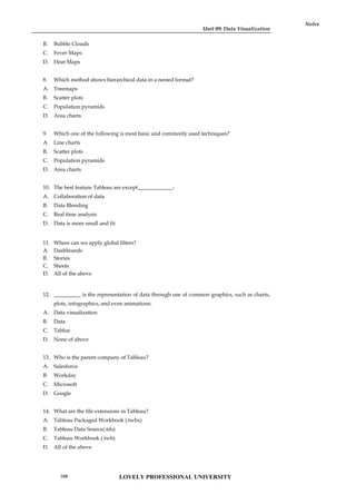 Unit 09: Data Visualization
Notes
B. Bubble Clouds
C. Fever Maps
D. Heat Maps
8. Which method shows hierarchical data in a nested format?
A. Treemaps
B. Scatter plots
C. Population pyramids
D. Area charts
9. Which one of the following is most basic and commonly used techniques?
A. Line charts
B. Scatter plots
C. Population pyramids
D. Area charts
10. The best feature Tableau are except_____________-
A. Collaboration of data
B. Data Blending
C. Real time analysis
D. Data is more small and fit
11. Where can we apply global filters?
A. Dashboards
B. Stories
C. Sheets
D. All of the above
12. __________ is the representation of data through use of common graphics, such as charts,
plots, infographics, and even animations.
A. Data visualization
B. Data
C. Tablue
D. None of above
13. Who is the parent company of Tableau?
A. Salesforce
B. Workday
C. Microsoft
D. Google
14. What are the file extensions in Tableau?
A. Tableau Packaged Workbook (.twbx)
B. Tableau Data Source(.tds)
C. Tableau Workbook (.twb)
D. All of the above
LOVELY PROFESSIONAL UNIVERSITY
168
 