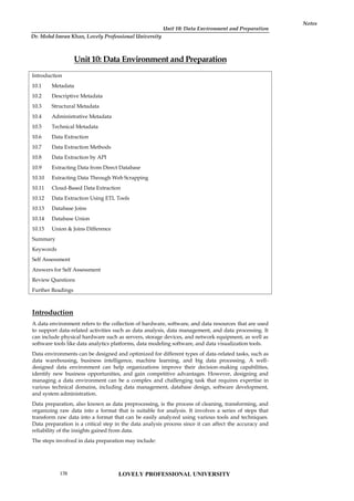 Unit 10: Data Environment and Preparation
Notes
Unit 10: Data Environment and Preparation
Introduction
10.1 Metadata
10.2 Descriptive Metadata
10.3 Structural Metadata
10.4 Administrative Metadata
10.5 Technical Metadata
10.6 Data Extraction
10.7 Data Extraction Methods
10.8 Data Extraction by API
10.9 Extracting Data from Direct Database
10.10 Extracting Data Through Web Scrapping
10.11 Cloud-Based Data Extraction
10.12 Data Extraction Using ETL Tools
10.13 Database Joins
10.14 Database Union
10.15 Union & Joins Difference
Summary
Keywords
Self Assessment
Answers for Self Assessment
Review Questions
Further Readings
Introduction
A data environment refers to the collection of hardware, software, and data resources that are used
to support data-related activities such as data analysis, data management, and data processing. It
can include physical hardware such as servers, storage devices, and network equipment, as well as
software tools like data analytics platforms, data modeling software, and data visualization tools.
Data environments can be designed and optimized for different types of data-related tasks, such as
data warehousing, business intelligence, machine learning, and big data processing. A well-
designed data environment can help organizations improve their decision-making capabilities,
identify new business opportunities, and gain competitive advantages. However, designing and
managing a data environment can be a complex and challenging task that requires expertise in
various technical domains, including data management, database design, software development,
and system administration.
Data preparation, also known as data preprocessing, is the process of cleaning, transforming, and
organizing raw data into a format that is suitable for analysis. It involves a series of steps that
transform raw data into a format that can be easily analyzed using various tools and techniques.
Data preparation is a critical step in the data analysis process since it can affect the accuracy and
reliability of the insights gained from data.
The steps involved in data preparation may include:
LOVELY PROFESSIONAL UNIVERSITY
170
Dr. Mohd Imran Khan, Lovely Professional University
 