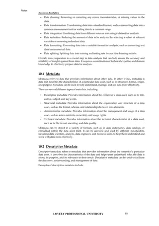 Business Analytics
Notes
 Data cleaning: Removing or correcting any errors, inconsistencies, or missing values in the
data.
 Data transformation: Transforming data into a standard format, such as converting data into a
common measurement unit or scaling data to a common range.
 Data integration: Combining data from different sources into a single dataset for analysis.
 Data reduction: Reducing the amount of data to be analyzed by selecting a subset of relevant
variables or removing redundant data.
 Data formatting: Converting data into a suitable format for analysis, such as converting text
data into numerical data.
 Data splitting: Splitting data into training and testing sets for machine learning models.
Overall, data preparation is a crucial step in data analysis that can help ensure the accuracy and
reliability of insights gained from data. It requires a combination of technical expertise and domain
knowledge to effectively prepare data for analysis.
10.1 Metadata
Metadata refers to data that provides information about other data. In other words, metadata is
data that describes the characteristics of a particular data asset, such as its structure, format, origin,
and purpose. Metadata can be used to help understand, manage, and use data more effectively.
There are several different types of metadata, including:
 Descriptive metadata: Provides information about the content of a data asset, such as its title,
author, subject, and keywords.
 Structural metadata: Provides information about the organization and structure of a data
asset, such as the format, schema, and relationships between data elements.
 Administrative metadata: Provides information about the management and usage of a data
asset, such as access controls, ownership, and usage rights.
 Technical metadata: Provides information about the technical characteristics of a data asset,
such as its file format, encoding, and data quality.
Metadata can be stored in a variety of formats, such as in data dictionaries, data catalogs, or
embedded within the data asset itself. It can be accessed and used by different stakeholders,
including data scientists, analysts, data engineers, and business users, to help them understand and
work with data more effectively.
10.2 Descriptive Metadata
Descriptive metadata refers to metadata that provides information about the content of a particular
data asset. It describes the characteristics of the data and helps users understand what the data is
about, its purpose, and its relevance to their needs. Descriptive metadata can be used to facilitate
the discovery, understanding, and management of data.
Examples of descriptive metadata include:
LOVELY PROFESSIONAL UNIVERSITY 171
 