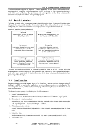 Unit 10: Data Environment and Preparation
Notes
Administrative metadata can be stored in a variety of formats, such as in data management plans,
data catalogs, or embedded within the data asset itself. It is essential for effective data management,
as it helps users understand the governance and access policies for the data, which can be
important for compliance and risk management purposes.
10.5 Technical Metadata
Technical metadata refers to metadata that provides information about the technical characteristics
of a particular data asset. It describes the technical aspects of the data, such as its format, encoding,
and quality, and helps users understand how to process and analyze the data effectively.
Examples of technical metadata include:
Technical metadata can be stored in a variety of formats, such as in data catalogs, metadata
repositories, or embedded within the data asset itself. It is essential for effective data management,
as it helps users understand the technical aspects of the data, which can be important when
processing and analyzing it.
10.6 Data Extraction
Extracting data refers to the process of retrieving data from a source system or data storage and
making it available for use in other applications or systems. Data extraction is a critical part of the
data integration process, and it involves identifying and retrieving the relevant data from one or
more source systems.
The data extraction process typically involves the following steps:
1. Identify the data source(s):
Determine where the data is located and what type of data is needed for the target system.
2. Determine the extraction method:
Decide on the best method for extracting the data from the source system, such as using an
API, exporting data to a file, or connecting to a database.
3. Define the extraction criteria:
Identify the criteria for selecting the data to be extracted, such as a date range or specific data
fields.
4. Extract the data:
Retrieve the data from the source system using the chosen extraction method and criteria.
5. Validate the data:
File format
•The format of the data file, such as
CSV, XML, or JSON.
Encoding
•The character encoding used in the
data file, such as UTF-8 or ASCII.
Compression
•Information about whether the data is
compressed, and if so, what
compression algorithm was used.
Data quality
•Information about the accuracy,
completeness, and consistency of the
data, such as data profiling statistics
or data quality reports.
Data lineage
•Information about the origin and
history of the data, including its
sources and any transformations that
have been applied to it.
Performance metrics
•Information about the performance
characteristics of the data, such as its
size, volume, and processing speed.
LOVELY PROFESSIONAL UNIVERSITY
174
 
