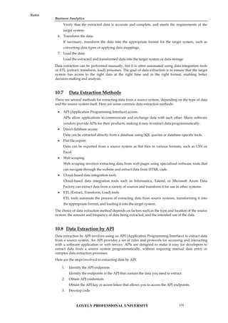 Business Analytics
Notes
Verify that the extracted data is accurate and complete, and meets the requirements of the
target system.
6. Transform the data:
If necessary, transform the data into the appropriate format for the target system, such as
converting data types or applying data mappings.
7. Load the data:
Load the extracted and transformed data into the target system or data storage.
Data extraction can be performed manually, but it is often automated using data integration tools
or ETL (extract, transform, load) processes. The goal of data extraction is to ensure that the target
system has access to the right data at the right time and in the right format, enabling better
decision-making and analysis.
10.7 Data Extraction Methods
There are several methods for extracting data from a source system, depending on the type of data
and the source system itself. Here are some common data extraction methods:
 API (Application Programming Interface) access:
APIs allow applications to communicate and exchange data with each other. Many software
vendors provide APIs for their products, making it easy to extract data programmatically.
 Direct database access:
Data can be extracted directly from a database using SQL queries or database-specific tools.
 Flat file export:
Data can be exported from a source system as flat files in various formats, such as CSV or
Excel.
 Web scraping
Web scraping involves extracting data from web pages using specialized software tools that
can navigate through the website and extract data from HTML code.
 Cloud-based data integration tools
Cloud-based data integration tools such as Informatica, Talend, or Microsoft Azure Data
Factory can extract data from a variety of sources and transform it for use in other systems.
 ETL (Extract, Transform, Load) tools
ETL tools automate the process of extracting data from source systems, transforming it into
the appropriate format, and loading it into the target system.
The choice of data extraction method depends on factors such as the type and location of the source
system, the amount and frequency of data being extracted, and the intended use of the data.
10.8 Data Extraction by API
Data extraction by API involves using an API (Application Programming Interface) to extract data
from a source system. An API provides a set of rules and protocols for accessing and interacting
with a software application or web service. APIs are designed to make it easy for developers to
extract data from a source system programmatically, without requiring manual data entry or
complex data extraction processes.
Here are the steps involved in extracting data by API:
1. Identify the API endpoints
Identify the endpoints in the API that contain the data you need to extract.
2. Obtain API credentials
Obtain the API key or access token that allows you to access the API endpoints.
3. Develop code
LOVELY PROFESSIONAL UNIVERSITY 175
 