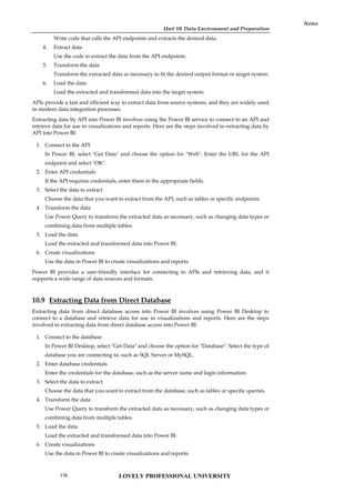 Unit 10: Data Environment and Preparation
Notes
Write code that calls the API endpoints and extracts the desired data.
4. Extract data
Use the code to extract the data from the API endpoints.
5. Transform the data
Transform the extracted data as necessary to fit the desired output format or target system.
6. Load the data
Load the extracted and transformed data into the target system.
APIs provide a fast and efficient way to extract data from source systems, and they are widely used
in modern data integration processes.
Extracting data by API into Power BI involves using the Power BI service to connect to an API and
retrieve data for use in visualizations and reports. Here are the steps involved in extracting data by
API into Power BI:
1. Connect to the API
In Power BI, select "Get Data" and choose the option for "Web". Enter the URL for the API
endpoint and select "OK".
2. Enter API credentials
If the API requires credentials, enter them in the appropriate fields.
3. Select the data to extract
Choose the data that you want to extract from the API, such as tables or specific endpoints.
4. Transform the data
Use Power Query to transform the extracted data as necessary, such as changing data types or
combining data from multiple tables.
5. Load the data
Load the extracted and transformed data into Power BI.
6. Create visualizations
Use the data in Power BI to create visualizations and reports.
Power BI provides a user-friendly interface for connecting to APIs and retrieving data, and it
supports a wide range of data sources and formats.
10.9 Extracting Data from Direct Database
Extracting data from direct database access into Power BI involves using Power BI Desktop to
connect to a database and retrieve data for use in visualizations and reports. Here are the steps
involved in extracting data from direct database access into Power BI:
1. Connect to the database
In Power BI Desktop, select "Get Data" and choose the option for "Database". Select the type of
database you are connecting to, such as SQL Server or MySQL.
2. Enter database credentials
Enter the credentials for the database, such as the server name and login information.
3. Select the data to extract
Choose the data that you want to extract from the database, such as tables or specific queries.
4. Transform the data
Use Power Query to transform the extracted data as necessary, such as changing data types or
combining data from multiple tables.
5. Load the data
Load the extracted and transformed data into Power BI.
6. Create visualizations
Use the data in Power BI to create visualizations and reports.
LOVELY PROFESSIONAL UNIVERSITY
176
 