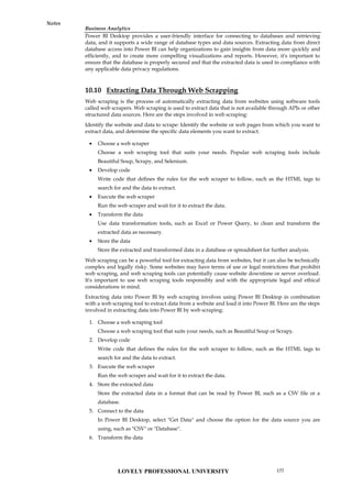 Business Analytics
Notes
Power BI Desktop provides a user-friendly interface for connecting to databases and retrieving
data, and it supports a wide range of database types and data sources. Extracting data from direct
database access into Power BI can help organizations to gain insights from data more quickly and
efficiently, and to create more compelling visualizations and reports. However, it's important to
ensure that the database is properly secured and that the extracted data is used in compliance with
any applicable data privacy regulations.
10.10 Extracting Data Through Web Scrapping
Web scraping is the process of automatically extracting data from websites using software tools
called web scrapers. Web scraping is used to extract data that is not available through APIs or other
structured data sources. Here are the steps involved in web scraping:
Identify the website and data to scrape: Identify the website or web pages from which you want to
extract data, and determine the specific data elements you want to extract.
 Choose a web scraper
Choose a web scraping tool that suits your needs. Popular web scraping tools include
Beautiful Soup, Scrapy, and Selenium.
 Develop code
Write code that defines the rules for the web scraper to follow, such as the HTML tags to
search for and the data to extract.
 Execute the web scraper
Run the web scraper and wait for it to extract the data.
 Transform the data
Use data transformation tools, such as Excel or Power Query, to clean and transform the
extracted data as necessary.
 Store the data
Store the extracted and transformed data in a database or spreadsheet for further analysis.
Web scraping can be a powerful tool for extracting data from websites, but it can also be technically
complex and legally risky. Some websites may have terms of use or legal restrictions that prohibit
web scraping, and web scraping tools can potentially cause website downtime or server overload.
It's important to use web scraping tools responsibly and with the appropriate legal and ethical
considerations in mind.
Extracting data into Power BI by web scraping involves using Power BI Desktop in combination
with a web scraping tool to extract data from a website and load it into Power BI. Here are the steps
involved in extracting data into Power BI by web scraping:
1. Choose a web scraping tool
Choose a web scraping tool that suits your needs, such as Beautiful Soup or Scrapy.
2. Develop code
Write code that defines the rules for the web scraper to follow, such as the HTML tags to
search for and the data to extract.
3. Execute the web scraper
Run the web scraper and wait for it to extract the data.
4. Store the extracted data
Store the extracted data in a format that can be read by Power BI, such as a CSV file or a
database.
5. Connect to the data
In Power BI Desktop, select "Get Data" and choose the option for the data source you are
using, such as "CSV" or "Database".
6. Transform the data
LOVELY PROFESSIONAL UNIVERSITY 177
 